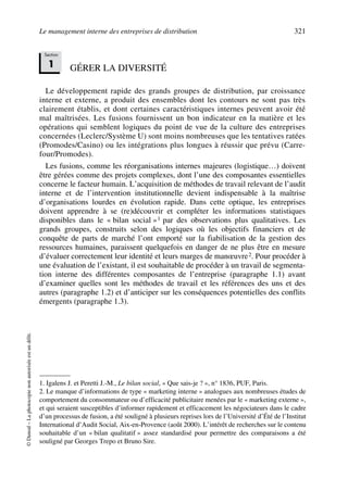 Le management interne des entreprises de distribution 321
©Dunod–Laphotocopienonautoriséeestundélit.
GÉRER LA DIVERSITÉ
Le développement rapide des grands groupes de distribution, par croissance
interne et externe, a produit des ensembles dont les contours ne sont pas très
clairement établis, et dont certaines caractéristiques internes peuvent avoir été
mal maîtrisées. Les fusions fournissent un bon indicateur en la matière et les
opérations qui semblent logiques du point de vue de la culture des entreprises
concernées (Leclerc/Système U) sont moins nombreuses que les tentatives ratées
(Promodes/Casino) ou les intégrations plus longues à réussir que prévu (Carre-
four/Promodes).
Les fusions, comme les réorganisations internes majeures (logistique…) doivent
être gérées comme des projets complexes, dont l’une des composantes essentielles
concerne le facteur humain. L’acquisition de méthodes de travail relevant de l’audit
interne et de l’intervention institutionnelle devient indispensable à la maîtrise
d’organisations lourdes en évolution rapide. Dans cette optique, les entreprises
doivent apprendre à se (re)découvrir et compléter les informations statistiques
disponibles dans le « bilan social »1 par des observations plus qualitatives. Les
grands groupes, construits selon des logiques où les objectifs financiers et de
conquête de parts de marché l’ont emporté sur la fiabilisation de la gestion des
ressources humaines, paraissent quelquefois en danger de ne plus être en mesure
d’évaluer correctement leur identité et leurs marges de manœuvre2. Pour procéder à
une évaluation de l’existant, il est souhaitable de procéder à un travail de segmenta-
tion interne des différentes composantes de l’entreprise (paragraphe 1.1) avant
d’examiner quelles sont les méthodes de travail et les références des uns et des
autres (paragraphe 1.2) et d’anticiper sur les conséquences potentielles des conflits
émergents (paragraphe 1.3).
1. Igalens J. et Peretti J.-M., Le bilan social, « Que sais-je ? », n° 1836, PUF, Paris.
2. Le manque d’informations de type « marketing interne » analogues aux nombreuses études de
comportement du consommateur ou d’efficacité publicitaire menées par le « marketing externe »,
et qui seraient susceptibles d’informer rapidement et efficacement les négociateurs dans le cadre
d’un processus de fusion, a été souligné à plusieurs reprises lors de l’Université d’Été de l’Institut
International d’Audit Social, Aix-en-Provence (août 2000). L’intérêt de recherches sur le contenu
souhaitable d’un « bilan qualitatif » assez standardisé pour permettre des comparaisons a été
souligné par Georges Trepo et Bruno Sire.
Section
1
50672_ManDist_p319p348_MM Page 321 Jeudi, 24. août 2006 5:29 17
 