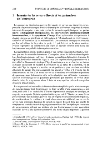 322 STRATÉGIE ET MANAGEMENT DANS LA DISTRIBUTION
1 Inventorier les acteurs directs et les partenaires
de l’entreprise
Les groupes de distribution peuvent être décrits en suivant une démarche corres-
pondant à la présentation par Henry Mintzberg des différentes catégories d’acteurs
internes à l’entreprise, et des trois cercles de partenaires périphériques : les parte-
naires techniquement indispensables, les interlocuteurs administrativement
incontournables, et les apporteurs d’image. Cette présentation peut permettre à
chaque enseigne de construire un cadre adapté à l’observation de sa propre organi-
sation1 et à l’évaluation de ses vulnérabilités. Une démarche analogue est proposée
par les spécialistes de la gestion de projet2, 3, qui doivent, de la même manière,
évaluer le potentiel de compétences sur lequel ils peuvent compter et la masse des
interlocuteurs auxquels ils doivent prêter attention.
La segmentation interne porte en premier lieu sur les catégories habituelles, utili-
sées par tous les manuels d’économie d’entreprise, et sur les informations disponi-
bles dans les dossiers des individus : le niveau hiérarchique, la fonction, le niveau de
diplôme, la situation de famille, l’âge, le sexe. Ces segmentations gagnent souvent à
être affinées. On constate ainsi que l’âge des enfants peut se révéler être un facteur
explicatif intéressant en matière d’acceptation ou de refus de la mobilité, ou de
choix de l’âge de départ à la retraite, ou de préférence pour certaines modalités
d’horaire de travail. On peut également être amené à vérifier s’il n’existe pas de
fortes nuances, au sein d’un même service ou à un même niveau hiérarchique entre
des personnes dont la formation et le métier d’origine sont différents : la connais-
sance et le décryptage de ce paramètre pourraient, par exemple, se révéler utiles
dans le cadre de programmes visant à faire en sorte que les cadres des magasins
délèguent plus et mieux.
Les segmentations habituelles doivent aussi être complétées par la prise en compte
de caractéristiques dont l’importance est fort variable d’une organisation à une
autre, mais dont il est souhaitable d’évaluer la pertinence, enseigne par enseigne, et
magasin par magasin. Certaines particularités, ayant trait à l’histoire personnelle ou
professionnelle des individus, peuvent être à l’origine d’une communauté de pensée,
de manifestations de confiance à priori, d’un réseau de solidarité, ou encore de
savoir-faire communs, facilitant le travail en équipe. Il n’est donc pas inutile de
compléter sa connaissance de l’organigramme officiel de l’entreprise par l’esquisse
de sociogrammes utilisant des critères tels que l’appartenance à une association
d’anciens élèves d’une école de commerce, une même origine régionale, la passion
1. Mintzberg H. (1983), Power in and around organisations, Prentice-Hall (1986), Le pouvoir
dans les organisations, Éditions d’Organisation, Paris.
2. AFITEP (1998), Le management de projet, AFNOR, Paris.
3. Destors M. et Le Bissonnais J. (1999), Mettre en œuvre la qualité du management de projet,
NF10006, AFNOR, Paris.
50672_ManDist_p319p348_MM Page 322 Jeudi, 24. août 2006 5:29 17
 