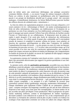 Le management interne des entreprises de distribution 323
©Dunod–Laphotocopienonautoriséeestundélit.
pour un même sport, une connivence idéologique, une pratique associative
commune (théâtre, chorale…), ou encore l’usage des mêmes transports collectifs.
Parmi ces critères, le plus important est probablement celui de l’appartenance
passée à un groupe de distribution absorbé par le groupe actuel : des souvenirs
analogues, éventuellement douloureux (la fusion Rallye/Casino) peuvent faciliter
des réflexes discrets de solidarité entre « minoritaires ».
La liste de critères de segmentation proposée ci-dessus n’est pas exhaustive, et il
serait contraire à la loi « informatique et liberté » de mettre systématiquement en
fiche de telles informations. Cependant, son établissement et l’évaluation de sa
pertinence au sein d’une entreprise ou d’un établissement, présenterait l’avantage,
pour le manager qui aurait consenti l’effort d’une telle réflexion, de faciliter ensuite
l’écoute et l’observation de ses collaborateurs. Il disposerait ainsi de points de
repère à partir desquels il lui serait plus facile de mémoriser des informations
d’origines diverses. Cet effort paraît d’autant plus souhaitable qu’il conviendrait
ensuite de nuancer et compléter le premier schéma de lecture, assez général, en
fonction des questions spécifiquement en débat dans l’entreprise (la mobilité,
l’annualisation du temps de travail…) ou des projets en cours (la vente sur Internet,
la fourniture de nouveaux services…). C’est alors, dans un troisième temps, qu’il lui
serait possible d’en tirer une série de conclusions opérationnelles, par exemple à
propos des risques encourus par défaut en matière de démarque, des comportements
en matière de gestion de la qualité, ou encore de l’aptitude de telle équipe à intégrer
correctement une jeune cadre femme.
Les partenaires externes de l’entreprise sont classés en trois « cercles » correspon-
dant à des proximités décroissantes par rapport à la gestion quotidienne et aux inté-
rêts de l’entreprise.
Le premier cercle, celui des partenaires permanents, rassemble tous ceux dont la
défaillance serait très gênante, voire extrêmement préjudiciable pour le bon fonction-
nement de l’entreprise. De nombreuses entreprises de distribution seront certaine-
ment tentées de placer le groupement des cartes bancaires très près du premier rang
de cette première catégorie de partenaires (que faire en cas de défaillance technique
de ce moyen de paiement si de nombreux clients attendent devant les caisses ?). Au-
delà de ce cas très caractéristique, chaque distributeur peut établir la liste des fournis-
seurs dont il a techniquement besoin (électricité…) qui sont juridiquement indispen-
sables (expert comptable…) ou auxquels il a pris l’habitude de recourir pour
externaliser certaines tâches (gardiennage, nettoyage, maintenance informatique…).
Chaque distributeur peut également évaluer l’intérêt de ses partenaires commer-
ciaux : certaines enseignes ont longtemps considéré que très peu de leurs références
disposent d’une image assez forte pour être irremplaçables, et étaient tentées de ne
pas accorder une place privilégiée à leurs producteurs. Mais la perspective de parte-
nariats marketing renforcés, comme le développement de chaînes logistiques,
devraient conduire à une réduction de ce point de vue, et des comportements qui en
découlent. La formation des acheteurs tend de plus en plus à mettre en évidence les
avantages d’une négociation construite sur la base de cahiers des charges objectifs
50672_ManDist_p319p348_MM Page 323 Jeudi, 24. août 2006 5:29 17
 