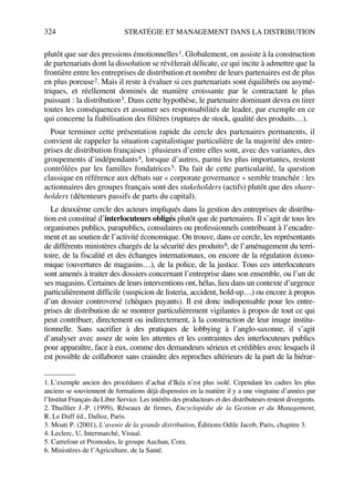 324 STRATÉGIE ET MANAGEMENT DANS LA DISTRIBUTION
plutôt que sur des pressions émotionnelles1. Globalement, on assiste à la construction
de partenariats dont la dissolution se révèlerait délicate, ce qui incite à admettre que la
frontière entre les entreprises de distribution et nombre de leurs partenaires est de plus
en plus poreuse2. Mais il reste à évaluer si ces partenariats sont équilibrés ou asymé-
triques, et réellement dominés de manière croissante par le contractant le plus
puissant : la distribution3. Dans cette hypothèse, le partenaire dominant devra en tirer
toutes les conséquences et assumer ses responsabilités de leader, par exemple en ce
qui concerne la fiabilisation des filières (ruptures de stock, qualité des produits…).
Pour terminer cette présentation rapide du cercle des partenaires permanents, il
convient de rappeler la situation capitalistique particulière de la majorité des entre-
prises de distribution françaises : plusieurs d’entre elles sont, avec des variantes, des
groupements d’indépendants4, lorsque d’autres, parmi les plus importantes, restent
contrôlées par les familles fondatrices5. Du fait de cette particularité, la question
classique en référence aux débats sur « corporate governance » semble tranchée : les
actionnaires des groupes français sont des stakeholders (actifs) plutôt que des share-
holders (détenteurs passifs de parts du capital).
Le deuxième cercle des acteurs impliqués dans la gestion des entreprises de distribu-
tion est constitué d’interlocuteurs obligés plutôt que de partenaires. Il s’agit de tous les
organismes publics, parapublics, consulaires ou professionnels contribuant à l’encadre-
ment et au soutien de l’activité économique. On trouve, dans ce cercle, les représentants
de différents ministères chargés de la sécurité des produits6, de l’aménagement du terri-
toire, de la fiscalité et des échanges internationaux, ou encore de la régulation écono-
mique (ouvertures de magasins…), de la police, de la justice. Tous ces interlocuteurs
sont amenés à traiter des dossiers concernant l’entreprise dans son ensemble, ou l’un de
ses magasins. Certaines de leurs interventions ont, hélas, lieu dans un contexte d’urgence
particulièrement difficile (suspicion de listeria, accident, hold-up…) ou encore à propos
d’un dossier controversé (chèques payants). Il est donc indispensable pour les entre-
prises de distribution de se montrer particulièrement vigilantes à propos de tout ce qui
peut contribuer, directement ou indirectement, à la construction de leur image institu-
tionnelle. Sans sacrifier à des pratiques de lobbying à l’anglo-saxonne, il s’agit
d’analyser avec assez de soin les attentes et les contraintes des interlocuteurs publics
pour apparaître, face à eux, comme des demandeurs sérieux et crédibles avec lesquels il
est possible de collaborer sans craindre des reproches ultérieurs de la part de la hiérar-
1. L’exemple ancien des procédures d’achat d’Ikéa n’est plus isolé. Cependant les cadres les plus
anciens se souviennent de formations déjà dispensées en la matière il y a une vingtaine d’années par
l’Institut Français du Libre Service. Les intérêts des producteurs et des distributeurs restent divergents.
2. Thuillier J.-P. (1999), Réseaux de firmes, Encyclopédie de la Gestion et du Management,
R. Le Duff éd., Dalloz, Paris.
3. Moati P. (2001), L’avenir de la grande distribution, Éditions Odile Jacob, Paris, chapitre 3.
4. Leclerc, U, Intermarché, Visual.
5. Carrefour et Promodes, le groupe Auchan, Cora.
6. Ministères de l’Agriculture, de la Santé.
50672_ManDist_p319p348_MM Page 324 Jeudi, 24. août 2006 5:29 17
 