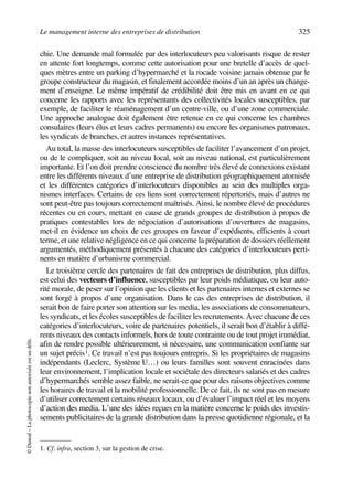 Le management interne des entreprises de distribution 325
©Dunod–Laphotocopienonautoriséeestundélit.
chie. Une demande mal formulée par des interlocuteurs peu valorisants risque de rester
en attente fort longtemps, comme cette autorisation pour une bretelle d’accès de quel-
ques mètres entre un parking d’hypermarché et la rocade voisine jamais obtenue par le
groupe constructeur du magasin, et finalement accordée moins d’un an après un change-
ment d’enseigne. Le même impératif de crédibilité doit être mis en avant en ce qui
concerne les rapports avec les représentants des collectivités locales susceptibles, par
exemple, de faciliter le réaménagement d’un centre-ville, ou d’une zone commerciale.
Une approche analogue doit également être retenue en ce qui concerne les chambres
consulaires (leurs élus et leurs cadres permanents) ou encore les organismes patronaux,
les syndicats de branches, et autres instances représentatives.
Au total, la masse des interlocuteurs susceptibles de faciliter l’avancement d’un projet,
ou de le compliquer, soit au niveau local, soit au niveau national, est particulièrement
importante. Et l’on doit prendre conscience du nombre très élevé de connexions existant
entre les différents niveaux d’une entreprise de distribution géographiquement atomisée
et les différentes catégories d’interlocuteurs disponibles au sein des multiples orga-
nismes interfaces. Certains de ces liens sont correctement répertoriés, mais d’autres ne
sont peut-être pas toujours correctement maîtrisés. Ainsi, le nombre élevé de procédures
récentes ou en cours, mettant en cause de grands groupes de distribution à propos de
pratiques contestables lors de négociation d’autorisations d’ouvertures de magasins,
met-il en évidence un choix de ces groupes en faveur d’expédients, efficients à court
terme, et une relative négligence en ce qui concerne la préparation de dossiers réellement
argumentés, méthodiquement présentés à chacune des catégories d’interlocuteurs perti-
nents en matière d’urbanisme commercial.
Le troisième cercle des partenaires de fait des entreprises de distribution, plus diffus,
est celui des vecteurs d’influence, susceptibles par leur poids médiatique, ou leur auto-
rité morale, de peser sur l’opinion que les clients et les partenaires internes et externes se
sont forgé à propos d’une organisation. Dans le cas des entreprises de distribution, il
serait bon de faire porter son attention sur les media, les associations de consommateurs,
les syndicats, et les écoles susceptibles de faciliter les recrutements. Avec chacune de ces
catégories d’interlocuteurs, voire de partenaires potentiels, il serait bon d’établir à diffé-
rents niveaux des contacts informels, hors de toute contrainte ou de tout projet immédiat,
afin de rendre possible ultérieurement, si nécessaire, une communication confiante sur
un sujet précis1. Ce travail n’est pas toujours entrepris. Si les propriétaires de magasins
indépendants (Leclerc, Système U…) ou leurs familles sont souvent enracinées dans
leur environnement, l’implication locale et sociétale des directeurs salariés et des cadres
d’hypermarchés semble assez faible, ne serait-ce que pour des raisons objectives comme
les horaires de travail et la mobilité professionnelle. De ce fait, ils ne sont pas en mesure
d’utiliser correctement certains réseaux locaux, ou d’évaluer l’impact réel et les moyens
d’action des media. L’une des idées reçues en la matière concerne le poids des investis-
sements publicitaires de la grande distribution dans la presse quotidienne régionale, et la
1. Cf. infra, section 3, sur la gestion de crise.
50672_ManDist_p319p348_MM Page 325 Jeudi, 24. août 2006 5:29 17
 