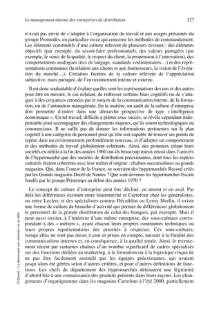 Le management interne des entreprises de distribution 327
©Dunod–Laphotocopienonautoriséeestundélit.
n’avait pas envie de s’adapter à l’organisation du travail et aux usages présumés du
groupe Promodès, en particulier en ce qui concerne les méthodes de commandement.
Les éléments constitutifs d’une culture relèvent de plusieurs niveaux : des éléments
objectifs (par exemple, du savoir-faire professionnel), des valeurs partagées (par
exemple, le souci de la qualité, le respect du client, la propension à l’innovation), des
comportements analogues (tics de langage, standards vestimentaires…) et des repré-
sentations communes (la relation aux clients et aux fournisseurs, la vision de l’évolu-
tion du marché…). Certaines facettes de la culture relèvent de l’appréciation
subjective, mais partagée, de l’environnement interne et externe.
Il est donc souhaitable d’évaluer quelles sont les représentations des uns et des autres
pour être en mesure, le cas échéant, de redresser certains biais cognitifs ou de s’atta-
quer à des croyances erronées par le moyen de la communication interne, de la forma-
tion, ou de l’animation managériale. En la matière, un audit de la culture d’entreprise
doit permettre d’entrer dans une démarche prospective de type « intelligence
économique ». Un tel travail, difficile à piloter avec succès, se révèle cependant indis-
pensable pour accompagner des changements majeurs, qu’ils soient technologiques ou
commerciaux. Il ne suffit pas de donner les informations pertinentes sur le plan
cognitif à une catégorie de personnel pour qu’elle soit capable de trouver ses points de
repère dans un environnement profondément nouveau, et d’adopter un comportement
et des méthodes de travail globalement cohérents. Ainsi, des pionniers créant leurs
sociétés ex-nihilo à la fin des années 1960 ont-ils beaucoup mieux réussi dans l’univers
de l’hypermarché que des sociétés de distribution préexistantes, dont tous les repères
culturels étaient cohérents avec leur métier d’origine : chaînes succursalistes ou grands
magasins. Qui, dans l’ouest de la France, se souvient des hypermarchés Record créés
par les Grands magasins Decré de Nantes ? Que sont devenus les hypermarchés Escale
fondés par le groupe Printemps au début des années 1970 ?
Le concept de culture d’entreprise peut être décliné, en amont et en aval. Par
delà les différences existant entre Intermarché et Carrefour chez les généralistes,
ou entre Leclerc et des spécialistes comme Décathlon ou Leroy Merlin, il existe
une forme de culture de branche d’activité qui permet de différencier globalement
le personnel de la grande distribution de celui des banques, par exemple. Mais il
peut aussi exister, à l’intérieur d’une même entreprise, des sous-cultures corres-
pondant à des « métiers », ayant chacun leurs propres contraintes techniques ou
leurs propres représentations des priorités à respecter. Ces sous-cultures,
lorsqu’elles ne sont pas mises à jour et prises en compte, nuisent à la fluidité des
communications internes et, en conséquence, à la qualité totale. Ainsi, le recrute-
ment récent par certaines chaînes d’un nombre significatif de cadres spécialisés
sur des fonctions dédiées au marketing, à la formation ou à la logistique risque de
ne pas être facilement assimilé par les équipes préexistantes, qui avaient
jusqu’alors été gérées selon d’autres critères, et pour d’autres définitions de fonc-
tions. Les chefs de département des hypermarchés détenaient une légitimité
d’abord liée à une connaissance des produits présents dans leurs rayons. Les chan-
gements d’organigramme dans les magasins Carrefour à l’été 2000, partiellement
50672_ManDist_p319p348_MM Page 327 Jeudi, 24. août 2006 5:29 17
 