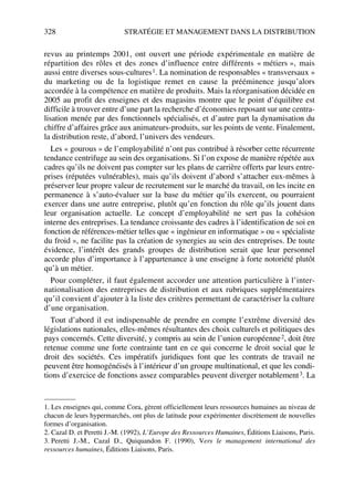 328 STRATÉGIE ET MANAGEMENT DANS LA DISTRIBUTION
revus au printemps 2001, ont ouvert une période expérimentale en matière de
répartition des rôles et des zones d’influence entre différents « métiers », mais
aussi entre diverses sous-cultures1. La nomination de responsables « transversaux »
du marketing ou de la logistique remet en cause la prééminence jusqu’alors
accordée à la compétence en matière de produits. Mais la réorganisation décidée en
2005 au profit des enseignes et des magasins montre que le point d’équilibre est
difficile à trouver entre d’une part la recherche d’économies reposant sur une centra-
lisation menée par des fonctionnels spécialisés, et d’autre part la dynamisation du
chiffre d’affaires grâce aux animateurs-produits, sur les points de vente. Finalement,
la distribution reste, d’abord, l’univers des vendeurs.
Les « gourous » de l’employabilité n’ont pas contribué à résorber cette récurrente
tendance centrifuge au sein des organisations. Si l’on expose de manière répétée aux
cadres qu’ils ne doivent pas compter sur les plans de carrière offerts par leurs entre-
prises (réputées vulnérables), mais qu’ils doivent d’abord s’attacher eux-mêmes à
préserver leur propre valeur de recrutement sur le marché du travail, on les incite en
permanence à s’auto-évaluer sur la base du métier qu’ils exercent, ou pourraient
exercer dans une autre entreprise, plutôt qu’en fonction du rôle qu’ils jouent dans
leur organisation actuelle. Le concept d’employabilité ne sert pas la cohésion
interne des entreprises. La tendance croissante des cadres à l’identification de soi en
fonction de références-métier telles que « ingénieur en informatique » ou « spécialiste
du froid », ne facilite pas la création de synergies au sein des entreprises. De toute
évidence, l’intérêt des grands groupes de distribution serait que leur personnel
accorde plus d’importance à l’appartenance à une enseigne à forte notoriété plutôt
qu’à un métier.
Pour compléter, il faut également accorder une attention particulière à l’inter-
nationalisation des entreprises de distribution et aux rubriques supplémentaires
qu’il convient d’ajouter à la liste des critères permettant de caractériser la culture
d’une organisation.
Tout d’abord il est indispensable de prendre en compte l’extrême diversité des
législations nationales, elles-mêmes résultantes des choix culturels et politiques des
pays concernés. Cette diversité, y compris au sein de l’union européenne2, doit être
retenue comme une forte contrainte tant en ce qui concerne le droit social que le
droit des sociétés. Ces impératifs juridiques font que les contrats de travail ne
peuvent être homogénéisés à l’intérieur d’un groupe multinational, et que les condi-
tions d’exercice de fonctions assez comparables peuvent diverger notablement3. La
1. Les enseignes qui, comme Cora, gèrent officiellement leurs ressources humaines au niveau de
chacun de leurs hypermarchés, ont plus de latitude pour expérimenter discrètement de nouvelles
formes d’organisation.
2. Cazal D. et Peretti J.-M. (1992), L’Europe des Ressources Humaines, Éditions Liaisons, Paris.
3. Peretti J.-M., Cazal D., Quiquandon F. (1990), Vers le management international des
ressources humaines, Éditions Liaisons, Paris.
50672_ManDist_p319p348_MM Page 328 Jeudi, 24. août 2006 5:29 17
 
