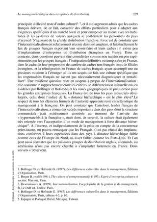Le management interne des entreprises de distribution 329
©Dunod–Laphotocopienonautoriséeestundélit.
principale difficulté reste d’ordre culturel1, 2, et il est largement admis que les cadres
français doivent, de ce fait, consentir des efforts particuliers pour s’adapter aux
exigences spécifiques d’un marché local et pour composer au mieux avec les habi-
tudes et les systèmes de valeurs auxquels se conforment les personnels du pays
d’accueil. S’agissant de la grande distribution française, force est de constater que
l’internationalisation est relativement récente dans son ampleur, et habituellement le
fait de groupes français exportant leur savoir-faire et leurs cadres : il existe peu
d’implantations d’entreprises de distribution étrangères en France. Dans ce
contexte, deux questions peuvent être considérées comme non traitées ou peu expé-
rimentées par les groupes français : l’intégration définitive ou temporaire en France,
dans le cadre de leur progression de carrière de cadres non français issus de filiales
étrangères, et la réintégration en France de cadres français ayant accompli une ou
plusieurs missions à l’étranger où ils ont acquis, de fait, une culture spécifique que
les responsables français ne savent pas nécessairement diagnostiquer et rentabi-
liser3. Une troisième question reste en suspens à propos de l’internationalisation :
elle concerne le rapprochement entre les critères de différenciation culturelle mis en
évidence par Bollinger et Hofstede, et les zones géographiques de prédilection pour
les grandes entreprises françaises. La France est, de tous les pays industriels déve-
loppés, celui dont l’indice de la « distance hiérarchique » est le plus élevé4.Le
respect de tous les éléments formels de l’autorité apparente reste caractéristique du
management à la française. On peut constater que Carrefour, leader français de
l’internationalisation, a connu des succès importants dans des pays dont la structure
commerciale était extrêmement atomisée au moment de l’arrivée des
« hypermarchés à la française », mais dont, de surcroît, la culture était également
très orientée vers l’acceptation d’un mode de management à forte distance hiérar-
chique5. À l’inverse, et indépendamment de la prise en compte de la concurrence
préexistante, on pourra remarquer que les Français n’ont pas réussi des implanta-
tions conformes à leurs espérances dans des pays à distance hiérarchique faible
comme ceux de l’Europe du Nord, ou assez faible, comme les États-Unis. Et l’on
peut aussi constater que les puissants groupes de distribution anglais, allemands, ou
américains n’ont pas encore cherché à s’implanter fortement en France. Deux
univers s’observent.
1. Bollinger D. et Hofstede G. (1987), Les différences culturelles dans le management, Éditions
d’Organisation, Paris.
2. Berger B. et alii (1991), The culture of entrepreneurship (1993), Esprit d’entreprise,cultures et
société, Maxima, Paris.
3. Desreumeaux A. (1999), Internationalisation, Encyclopédie de la gestion et du management,
R. Le Duff éd., Dalloz, Paris.
4. Bollinger D. et Hofstede G. (1987) Les différences culturelles dans le management, Éditions
d’Organisation, Paris, tableau 4-3, p. 86.
5. Espagne et Portugal, Brésil, Mexique, Taïwan.
50672_ManDist_p319p348_MM Page 329 Jeudi, 24. août 2006 5:29 17
 
