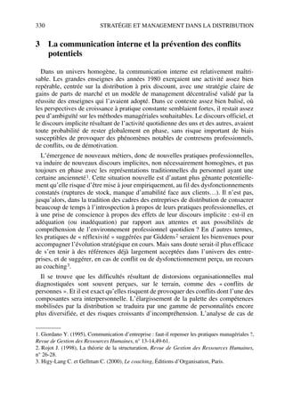 330 STRATÉGIE ET MANAGEMENT DANS LA DISTRIBUTION
3 La communication interne et la prévention des conflits
potentiels
Dans un univers homogène, la communication interne est relativement maîtri-
sable. Les grandes enseignes des années 1980 exerçaient une activité assez bien
repérable, centrée sur la distribution à prix discount, avec une stratégie claire de
gains de parts de marché et un modèle de management décentralisé validé par la
réussite des enseignes qui l’avaient adopté. Dans ce contexte assez bien balisé, où
les perspectives de croissance à pratique constante semblaient fortes, il restait assez
peu d’ambiguïté sur les méthodes managériales souhaitables. Le discours officiel, et
le discours implicite résultant de l’activité quotidienne des uns et des autres, avaient
toute probabilité de rester globalement en phase, sans risque important de biais
susceptibles de provoquer des phénomènes notables de contresens professionnels,
de conflits, ou de démotivation.
L’émergence de nouveaux métiers, donc de nouvelles pratiques professionnelles,
va induire de nouveaux discours implicites, non nécessairement homogènes, et pas
toujours en phase avec les représentations traditionnelles du personnel ayant une
certaine ancienneté1. Cette situation nouvelle est d’autant plus gênante potentielle-
ment qu’elle risque d’être mise à jour empiriquement, au fil des dysfonctionnements
constatés (ruptures de stock, manque d’amabilité face aux clients…). Il n’est pas,
jusqu’alors, dans la tradition des cadres des entreprises de distribution de consacrer
beaucoup de temps à l’introspection à propos de leurs pratiques professionnelles, et
à une prise de conscience à propos des effets de leur discours implicite : est-il en
adéquation (ou inadéquation) par rapport aux attentes et aux possibilités de
compréhension de l’environnement professionnel quotidien ? En d’autres termes,
les pratiques de « réflexivité » suggérées par Giddens2 seraient les bienvenues pour
accompagner l’évolution stratégique en cours. Mais sans doute serait-il plus efficace
de s’en tenir à des références déjà largement acceptées dans l’univers des entre-
prises, et de suggérer, en cas de conflit ou de dysfonctionnement perçu, un recours
au coaching3.
Il se trouve que les difficultés résultant de distorsions organisationnelles mal
diagnostiquées sont souvent perçues, sur le terrain, comme des « conflits de
personnes ». Et il est exact qu’elles risquent de provoquer des conflits dont l’une des
composantes sera interpersonnelle. L’élargissement de la palette des compétences
mobilisées par la distribution se traduira par une gamme de personnalités encore
plus diversifiée, et des risques croissants d’incompréhension. L’analyse de cas de
1. Giordano Y. (1995), Communication d’entreprise : faut-il repenser les pratiques managériales ?,
Revue de Gestion des Ressources Humaines, n° 13-14,49-61.
2. Rojot J. (1998), La théorie de la structuration, Revue de Gestion des Ressources Humaines,
n° 26-28.
3. Higy-Lang C. et Gellman C. (2000), Le coaching, Éditions d’Organisation, Paris.
50672_ManDist_p319p348_MM Page 330 Jeudi, 24. août 2006 5:29 17
 