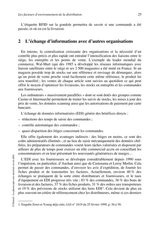 Les facteurs d’environnement de la distribution 25
©Dunod–Laphotocopienonautoriséeestundélit.
L’étiquette RFID sur la gondole permettra de savoir si une commande a été
passée, et où en est la livraison.
2 L’échange d’informations avec d’autres organisations
En interne, la centralisation croissante des organisations et la nécessité d’un
contrôle plus précis et plus rapide ont entraîné l’intensification des liaisons entre le
siège, les entrepôts et les points de vente. L’exemple du leader mondial du
commerce, Wal-Mart (qui dès 1985 a développé les réseaux informatiques avec
liaison satellitaire entre le siège et ses 2 500 magasins) a été imité en France. Si un
magasin possède trop de stocks sur une référence et envisage de démarquer, alors
qu’un point de vente proche vend facilement cette même référence, le produit lui
sera transféré ; les ventes de chaque article sont suivies au quotidien ce qui peut
offrir le moyen d’optimiser les livraisons, les stocks en entrepôts et les commandes
aux fournisseurs.
Les ordinateurs « massivement parallèles » dont se sont dotés des groupes comme
Casino et Intermarché permettent de traiter les suivis de stocks, les mises à jour des
prix de vente, les données scanning ainsi que les autorisations de paiement par carte
bancaire.
L’échange de données informatisées (EDI) génère des bénéfices directs :
– réductions des temps de saisie des commandes ;
– contrôle automatique des commandes ;
– quasi-disparition des litiges concernant les commandes.
Elle offre également des avantages indirects : des litiges en moins, ce sont des
coûts administratifs éliminés ; et au lieu de saisir mécaniquement des données chif-
frées, les préparateurs de commandes voient leurs tâches valorisées et disposent par
ailleurs de plus de temps pour exercer un rôle commercial accru en conseillant les
consommateurs et en leur présentant les nouveautés génératrices de marges…
L’EDI avec les fournisseurs se développe considérablement depuis 1990 sous
l’impulsion, en particulier, d’Auchan ainsi que de Castorama et Leroy Merlin. Cela
permet de passer des commandes, d’envoyer les avis d’expédition, de fournir les
fiches produit et de transmettre les factures. Actuellement, environ 40 % des
échanges se pratiquent de la sorte entre distributeurs et fournisseurs, et le taux
d’équipement en EDI progresse très vite ; 83 % des commandes, 36 % des bons de
livraison et des factures, 37 % des fiches produits, 31 % des ordres aux transporteurs
et 19 % des prévisions de stocks utilisent des liens EDI1. Cela devient de plus en
plus souvent un critère de référencement chez les distributeurs, même si ces derniers
1. Enquête Ernst et Young déjà citée, LSA n° 1619 du 25 février 1999, p. 56 à 58.
50672_ManDist_p005p034_MM Page 25 Jeudi, 24. août 2006 5:00 17
 