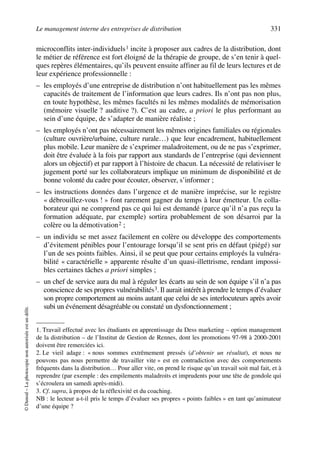 Le management interne des entreprises de distribution 331
©Dunod–Laphotocopienonautoriséeestundélit.
microconflits inter-individuels1 incite à proposer aux cadres de la distribution, dont
le métier de référence est fort éloigné de la thérapie de groupe, de s’en tenir à quel-
ques repères élémentaires, qu’ils peuvent ensuite affiner au fil de leurs lectures et de
leur expérience professionnelle :
– les employés d’une entreprise de distribution n’ont habituellement pas les mêmes
capacités de traitement de l’information que leurs cadres. Ils n’ont pas non plus,
en toute hypothèse, les mêmes facultés ni les mêmes modalités de mémorisation
(mémoire visuelle ? auditive ?). C’est au cadre, a priori le plus performant au
sein d’une équipe, de s’adapter de manière réaliste ;
– les employés n’ont pas nécessairement les mêmes origines familiales ou régionales
(culture ouvrière/urbaine, culture rurale…) que leur encadrement, habituellement
plus mobile. Leur manière de s’exprimer maladroitement, ou de ne pas s’exprimer,
doit être évaluée à la fois par rapport aux standards de l’entreprise (qui deviennent
alors un objectif) et par rapport à l’histoire de chacun. La nécessité de relativiser le
jugement porté sur les collaborateurs implique un minimum de disponibilité et de
bonne volonté du cadre pour écouter, observer, s’informer ;
– les instructions données dans l’urgence et de manière imprécise, sur le registre
« débrouillez-vous ! » font rarement gagner du temps à leur émetteur. Un colla-
borateur qui ne comprend pas ce qui lui est demandé (parce qu’il n’a pas reçu la
formation adéquate, par exemple) sortira probablement de son désarroi par la
colère ou la démotivation2 ;
– un individu se met assez facilement en colère ou développe des comportements
d’évitement pénibles pour l’entourage lorsqu’il se sent pris en défaut (piégé) sur
l’un de ses points faibles. Ainsi, il se peut que pour certains employés la vulnéra-
bilité « caractérielle » apparente résulte d’un quasi-illettrisme, rendant impossi-
bles certaines tâches a priori simples ;
– un chef de service aura du mal à réguler les écarts au sein de son équipe s’il n’a pas
conscience de ses propres vulnérabilités3. Il aurait intérêt à prendre le temps d’évaluer
son propre comportement au moins autant que celui de ses interlocuteurs après avoir
subi un événement désagréable ou constaté un dysfonctionnement ;
1. Travail effectué avec les étudiants en apprentissage du Dess marketing – option management
de la distribution – de l’Institut de Gestion de Rennes, dont les promotions 97-98 à 2000-2001
doivent être remerciées ici.
2. Le vieil adage : « nous sommes extrêmement pressés (d’obtenir un résultat), et nous ne
pouvons pas nous permettre de travailler vite » est en contradiction avec des comportements
fréquents dans la distribution… Pour aller vite, on prend le risque qu’un travail soit mal fait, et à
reprendre (par exemple : des empilements maladroits et imprudents pour une tête de gondole qui
s’écroulera un samedi après-midi).
3. Cf. supra, à propos de la réflexivité et du coaching.
NB : le lecteur a-t-il pris le temps d’évaluer ses propres « points faibles » en tant qu’animateur
d’une équipe ?
50672_ManDist_p319p348_MM Page 331 Jeudi, 24. août 2006 5:29 17
 