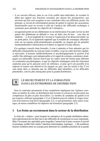 332 STRATÉGIE ET MANAGEMENT DANS LA DISTRIBUTION
– il est souvent efficace, dans le cas d’un conflit inter-individuel, de recadrer le
débat par rapport aux fonctions assumées par chacun des protagonistes, aux
missions qui leur sont assignées et aux contraintes liées aux différents postes. En
principe, ce travail de reformulation permet de quitter le registre des accusations
émotionnelles pour en revenir à celui de l’analyse des difficultés techniques à
surmonter pour atteindre les objectifs de l’entreprise ;
– un jugement porté sur un collaborateur ou un interlocuteur d’un autre service ne doit
jamais être globalisant ou définitif (« vous ne faites rien de bon… vous êtes un
imbécile… »). Il est impératif de s’en tenir à l’expression d’un désaccord relatif, sur
un point précis. Il est également impératif que la tonalité des remarques effectuées
reste sur un registre professionnellement acceptable, ne risquant pas de perturber
émotionnellement l’interlocuteur et d’altérer sa capacité d’écoute efficace.
Ces quelques conseils étant formulés, il reste à admettre et faire admettre que les
difficultés relationnelles ne sont pas toutes évitables, et qu’un cadre doit être capable,
si nécessaire, d’assumer intellectuellement et psychologiquement la gestion d’un
conflit. Des arbitrages sont indispensables et le rappel de certaines contraintes straté-
giques est inéluctable. Encore faut-il que les cadres aient été formés pour affronter
ces contraintes psychologiques, et que les objectifs stratégiques aient été clairement
explicités pour qu’ils puissent servir de référence, et pour qu’il soit possible d’en
imposer le respect sans démotiver les équipes ou, pire, sans les inciter à fuir. C’est
sans doute dans ce domaine que les difficultés déjà identifiées, et les difficultés
potentielles, sont les plus menaçantes pour la grande distribution.
LE RECRUTEMENT ET LA FORMATION
DANS LES ENTREPRISES DE DISTRIBUTION
Sous la contrainte permanente d’une compétition impliquant une vigilance cons-
tante en matière de coûts, la distribution doit recruter et conserver un personnel aux
compétences de plus en plus diversifiées. Le nombre de candidats de qualité n’est
pas toujours suffisant (paragraphe 2.1) et il faudrait pouvoir réduire le risque récur-
rent d’un turnover trop élevé (paragraphe 2.2), ce qui permettrait, entre autres avan-
tages, de mieux rentabiliser les dépenses de formation (paragraphe 2.3).
1 Les freins au recrutement dans le secteur de la distribution
La liste des « métiers » pour lesquels les entreprises de la grande distribution admet-
tent explicitement devoir faire face à des difficultés de recrutement est assez importante.
Mais l’inventaire des spécialités pour lesquelles l’attractivité d’autres secteurs d’activité
économique semble forte mérite l’attention (informatique, logistique…). De nombreux
facteurs semblent entrer en synergie pour détourner les candidats potentiels de la grande
Section
2
50672_ManDist_p319p348_MM Page 332 Jeudi, 24. août 2006 5:29 17
 