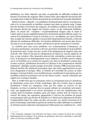 Le management interne des entreprises de distribution 333
©Dunod–Laphotocopienonautoriséeestundélit.
distribution. Les freins objectifs sont réels, en particulier les difficultés résultant des
horaires d’ouverture des magasins. Mais d’autres freins, plus subjectifs doivent être pris
en compte pour évaluer les limites du potentiel de recrutement de la grande distribution.
Parmi les freins « objectifs », les problèmes d’harmonisation entre la vie profession-
nelle et la vie personnelle ou familiale viennent sans doute au premier rang. Compte
tenu des horaires d’ouverture des magasins, de nombreux employés doivent accepter
des horaires décalés par rapport aux horaires usuels, ou des roulements hebdoma-
daires, ou encore des « coupures » exceptionnellement longues entre le matin et
l’après-midi, d’où une amplitude horaire hors du domicile familial difficile à gérer. Le
secteur de la distribution n’est pas le seul dans ce cas : les hôpitaux, eux aussi, doivent
faire accepter des horaires gênants à un personnel majoritairement féminin, et doivent
affronter de nombreuses difficultés. Ces horaires inhabituels sont encore plus dissua-
sifs dans le cas de magasins excentrés, mal desservis par les transports en commun.
La mobilité peut aussi poser problème. Les restructurations d’entreprises, en
croissance permanente, ont permis à diverses personnes de bénéficier de possibilités
de promotion mais, le plus souvent, au prix d’un changement de magasin, dans une
nouvelle ville. Outre le fait que les changements de région ne sont pas appréciés de
tous, et que certaines villes proposées peuvent être considérées comme peu attrac-
tives, la perspective de déménagements assez fréquents, et d’effets pervers induits
sur la vie familiale ou la carrière du conjoint sont, dans la distribution comme dans
d’autres secteurs, globalement dissuasifs en l’absence d’une compensation salariale
importante1. Quelques grands groupes diversifiés (Auchan, PPR) pourraient proba-
blement faciliter des mutations-promotions dans une même agglomération au prix
d’un changement d’enseigne. Mais, à l’échelle de l’ensemble du secteur, de telles
pratiques resteront limitées et ne modifieront pas sensiblement la perception que les
candidats potentiels pourraient avoir de leur future carrière : trop de contraintes par
rapport aux avantages attendus..
Mais il semble bien que les principaux freins au recrutement pour les entreprises
de distribution soient aussi d’ordre symbolique. Qui rêve d’entrer dans la grande
distribution ? Parmi les entreprises citées par des cadres en exercice ou des
étudiants, on trouve en premier lieu les grands cabinets de consultants nord-améri-
cains, qui appartiennent à un univers prestigieux et sont très régulièrement cités
comme étant d’excellents tremplins pour une future carrière hors de l’univers du
conseil. De même, des entreprises appartenant à l’univers des produits de grande
consommation telles que Procter & Gamble ou L’Oréal ont la réputation de faciliter
l’employabilité future des cadres qu’elles ont recrutés. Les articles récurrents de la
presse économique concernant la gestion de carrière des cadres débutants ou confirmés
ne donnent aucune indication statistiquement fiable quant aux conditions de « sortie
1. Des remarques analogues sont effectuées de temps à autre à propos du choix de la carrière
diplomatique par les énarques. Et les femmes de gendarmes, elles aussi confrontées à cette diffi-
culté, ont créé une association en 2000.
50672_ManDist_p319p348_MM Page 333 Jeudi, 24. août 2006 5:29 17
 
