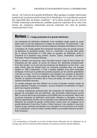 334 STRATÉGIE ET MANAGEMENT DANS LA DISTRIBUTION
réussie » de l’univers de la grande distribution. Mais quelques exemples intéressants
montrent qu’un parcours professionnel de la distribution vers la production pourrait
être négociable dans de bonnes conditions1 : de la même manière que des services
d’études marketing recherchent des candidats ayant une expérience de la vente et du
terrain, des entreprises industrielles peuvent rechercher des chefs de produits
connaissant bien l’aval.
1. Ce commentaire est formulé sur la base d’observations effectuées par les rédacteurs de cet
ouvrage, qui suivent l’insertion professionnelle et les parcours de leurs anciens étudiants.
REPÈRES : L’image paradoxale de la grande distribution
Les entreprises de distribution bénéficient d’une excellente image auprès du grand
public mais ne sont pas attractives en matière de recrutement. Ce phénomène – très
marqué – ne semble pas limité au cas des entreprises françaises domiciliées en France.
L’évaluation de l’image globale des entreprises françaises place les grands groupes
de distribution en excellente position. Ainsi, le « baromètre » de janvier 2001 publié
par le Nouvel Économiste (n° 1169) place six groupes de distribution entre le
cinquième et le treizième rang (Leclerc, Auchan, Casino, Intermarché, Carrefour-
Promodes, Pinault-Printemps-Redoute).
Mais la situation est beaucoup moins favorable lorsqu’il s’agit de faire évaluer les
entreprises par des cadres, et surtout de mesurer leur attractivité professionnelle.
Pour faire carrière, ce ne sont pas les entreprises de distribution qui font rêver : une
seule d’entre elles est classée parmi les cinquante premières dans une enquête
publiée en 1998 (L’Expansion, n° 579). L’analyse détaillée d’une série d’enquêtes
analogues montre que la qualité des produits proposés par les chaînes spécialisées
n’est pas en cause : la Fnac et Décathlon sont classées aux première et deuxième
places sur ce critère dans une enquête de 1999 (L’Expansion n° 603). De la même
manière, la capacité d’innovation (de la Fnac) est saluée, de même que les perfor-
mances financières (Auchan).
Un constat analogue peut être effectué sur la base d’enquêtes menées auprès de
jeunes diplômés, français et européens : aucune entreprise de distribution ne figure
parmi les cinquante premières.
Le manque d’attractivité professionnelle des entreprises de distribution face à des
groupes de consultants tels que McKinsey, des entreprises d’électronique comme
IBM, ou encore des firmes automobiles comme BMW peut se comprendre. Mais le fait
qu’aucune entreprise de distribution performante, française ou étrangère, ne figure
dans les classements doit être mis en opposition avec l’attractivité réelle d’entreprises
fabriquant les produits de grande consommation vendus dans les magasins de la
grande distribution (Coca-Cola, Procter, L’Oréal, Danone). Il est, semble-t-il, plus inté-
ressant et plus valorisant de participer à la conception et à la promotion d’un produit
qu’à sa distribution, surtout si celle-ci semble réduite à une simple dimension de distri-
bution physique.
50672_ManDist_p319p348_MM Page 334 Jeudi, 24. août 2006 5:29 17
 