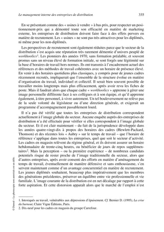 Le management interne des entreprises de distribution 335
©Dunod–Laphotocopienonautoriséeestundélit.
En se présentant comme des « usines à vendre » à bas prix, pour respecter un posi-
tionnement-prix qui a démontré toute son efficacité en matière de marketing
externe, les entreprises de distribution doivent faire face à des effets pervers en
matière de recrutement. Les « usines » ne sont pas très attractives pour les diplômés,
ni même pour les non-diplômés.
Les perspectives de recrutement sont également réduites parce que le secteur de la
distribution s’est acquis une réputation très rarement démentie d’univers peuplé de
workhoolics1. Les pionniers des années 1970, sans formation préalable, et souvent
promus sans un niveau élevé de formation initiale, se sont forgés une légitimité sur
la base d’horaires de travail hors normes. Ils ont transmis à l’encadrement actuel des
références et des méthodes de travail cohérentes avec un horaire de présence élevé.
En venir à des horaires quotidiens plus classiques, y compris pour de jeunes cadres
récemment recrutés, impliquerait que l’ensemble de la structure évolue en matière
d’organisation du travail, individuel et collectif. Il serait bien souvent possible de
travailler moins longtemps mais plus efficacement, après avoir revu les fiches de
poste. Mais il faudrait alors que chaque cadre « workhoolics » apprenne à gérer une
image personnelle différente face à ses collègues et à son équipe, et qu’il apprenne
également, à titre personnel, à vivre autrement. Un tel bouleversement ne relève pas
de la seule volonté du législateur ou d’une direction générale, et exigerait un
programme d’accompagnement passablement lourd.
Il n’a pas été vérifié que toutes les entreprises de distribution correspondent
actuellement à l’image globale du secteur. Aucune enquête auprès des entreprises de
distribution n’a été effectuée pour vérifier si elles correspondent à l’image globale
du secteur. Et il est clair maintenant – du fait de la jurisprudence développée dans
les années quatre-vingt-dix à propos des horaires des cadres (Hewlett-Packard,
Thomson) et des récentes lois « Aubry » sur le temps de travail – que l’horaire de
référence s’applique dans toutes les entreprises, quel que soit le secteur d’activité.
Les cadres en magasin relèvent du régime général, et ils doivent assurer un horaire
hebdomadaire de trente-cinq heures, ou bénéficier de jours de repos supplémen-
taires2. Mais la perception – ou la première expérience – de nombreux candidats
potentiels risque de rester proche de l’image traditionnelle du secteur, alors que
d’autres entreprises, après avoir consenti des efforts en matière d’aménagement du
temps de travail, éventuellement de manière défensive et sans enthousiasme, s’en
servent maintenant comme d’un avantage concurrentiel en matière de recrutement.
Les jeunes diplômés souhaitent, beaucoup plus impérativement que les membres
des générations précédentes, préserver un équilibre entre vie professionnelle et vie
familiale. L’image courante de la distribution est en net décalage par rapport à cette
forte aspiration. Et cette distorsion apparaît alors que le marché de l’emploi n’est
1. Intoxiqués au travail, vulnérables aux dépressions d’épuisement. Cf. Bernier D. (1995), La crise
du burnout, Claire Vigne Éditions, Paris.
2. Dix-neuf pour les cadres en magasin du groupe Carrefour.
50672_ManDist_p319p348_MM Page 335 Jeudi, 24. août 2006 5:29 17
 