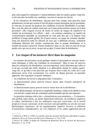 336 STRATÉGIE ET MANAGEMENT DANS LA DISTRIBUTION
plus celui auquel les entreprises s’étaient habituées dans les années quatre-vingt-dix,
et devient plus favorable aux candidats, souvent en mesure de choisir.
Si les entreprises de distribution, chacune pour leur compte mais peut-être aussi
globalement, en tant que secteur d’activité perçu comme homogène par les postulants,
ne sont pas en mesure de proposer des conditions d’activité identifiables et accepta-
bles, avec des plans de carrière motivants sur le plan professionnel comme sur le plan
personnel1, elles risquent d’avoir de moins en moins de marges de manœuvre en
matière de recrutement. Les efforts – réels – de certaines entreprises en matière de
communication préalable au recrutement ne sont peut être pas à la hauteur d’un
problème d’image plutôt global. En d’autres termes, on risque de constater durable-
ment une distorsion entre les effectifs de ceux qui, à différents niveaux, souhaitent
réellement effectuer une carrière commerciale dans la grande distribution, et le
nombre des postes à pourvoir. Encore faudrait-il, dans ce cas, faire en sorte de ne pas
perdre ceux qui ont eu envie, ou qui ont accepté, d’entrer dans la distribution.
2 Les risques d’un turnover élevé dans les magasins
Les attentes des personnes ayant quelques années d’ancienneté ne sont pas stricte-
ment identiques à celles des candidats au recrutement2. Mais le taux de turnover
dans les entreprises de distribution, souvent important, tend à démonter que celles-ci
n’ont pas accordé une réelle attention à ce phénomène durant les années quatre-
vingt dix, et qu’elles n’ont peut-être pas toujours bien évalué les coûts liés à une
démission suivie d’un recrutement. Les motifs de départ peuvent, en première
approche, être regroupés en quatre rubriques :
– les conditions de travail se dégradent dans l’entreprise ;
– le démissionnaire pense pouvoir trouver mieux dans d’autres entreprises de
distribution ;
– le démissionnaire pense pouvoir trouver mieux hors de la distribution ;
– le (la) démissionnaire, du fait de ses impératifs familiaux, estime avoir intérêt à cesser
son activité, compte tenu des contraintes professionnelles qui lui sont imposées.
La première rubrique relève des « rémunérations non monétaires ». À rémunéra-
tion globale équivalente, ou même légèrement inférieure, de nombreux employés
et cadres chercheront à fuir les ambiances trop peu conviviales, où le travail
proposé n’est pas valorisant, où des tensions sont perceptibles au sein des niveaux
hiérarchiques supérieurs, où un organigramme imprécis favorise la diffusion
d’instructions contradictoires, etc. Les employés et les cadres apprécient peu de
1. Guérin G. et Wils T. (1993), La carrière, point de rencontre des besoins individuels et organi-
sationnels, Revue de Gestion des Ressources Humaines, n° 5-6, 13-30.
2. Neveu J.-P. (1994), À propos de l’intention de démission, Revue de Gestion des Ressources
Humaines, n° 12, 27-38.
50672_ManDist_p319p348_MM Page 336 Jeudi, 24. août 2006 5:29 17
 