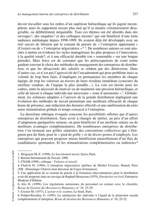 Le management interne des entreprises de distribution 337
©Dunod–Laphotocopienonautoriséeestundélit.
devoir travailler sous les ordres d’un supérieur hiérarchique qu’ils jugent incom-
pétent, mais ils supportent encore plus mal qu’il se montre volontairement désa-
gréable, ou délibérément inéquitable. Tous ces thèmes ont été abordés dans des
ouvrages1, des enquêtes2 et des colloques récents3 qui ont bénéficié d’une forte
audience médiatique depuis 1998-1999. Ils avaient déjà été développés avec un
réel succès de librairie par le courant de pensée de « l’entreprise apprenante »
(Crozier) ou de « l’entreprise négociatrice »4 5. De nombreux auteurs se sont atta-
chés à mettre en évidence les styles managériaux les plus propices à l’innovation,
à la qualité totale6, et à une efficacité durable (ou « soutenable » sur une longue
période). Mais force est de constater que les préoccupations de court terme
guident souvent le choix des méthodes de management des entreprises de distribu-
tion, et que les désaccords des salariés se soldent par des démissions. Dans
d’autres cas, ce n’est pas l’agressivité de l’encadrement qui pose problème mais sa
volonté de trop bien faire, d’impliquer en permanence les membres de chaque
équipe, de trop les valoriser au travers de leurs résultats immédiats (concours du
meilleur vendeur, de l’équipe la plus aimable…). La voie est étroite pour les
cadres, entre la nécessité de motiver ou de maintenir une pression hiérarchique, et
celle de laisser à chaque individu une nécessaire « zone d’autonomie »7. Globale-
ment, les solutions adaptées à l’univers de la grande distribution impliquent une
évolution des méthodes de travail permettant une meilleure efficacité de chaque
heure de présence, une réduction des horaires effectifs et une amélioration du ratio
entre rémunération globale et temps consacré à l’entreprise.
La deuxième rubrique évoquée concerne les possibilités offertes par d’autres
entreprises de distribution. Sans avoir à changer de métier, au prix d’un effort
d’adaptation quelquefois mineur, on peut bénéficier d’un meilleur salaire ou de
meilleurs avantages complémentaires. De nombreuses entreprises de distribu-
tion s’en tiennent aux grilles salariales des conventions collectives qui s’éloi-
gnent peu du Smic pour le « pied de grille » et de divers postes d’employés. Les
entreprises qui peuvent proposer mieux bénéficient naturellement d’un flux de
candidatures spontanées. Et les rémunérations complémentaires ou indirectes8
1. Hirigoyen M.-F. (1998), Le harcèlement moral, Syros, Paris.
2. Bureau International du Travail, 1998.
3. CNAM (1998), colloque : Violence et travail.
4. Chalvin D. (1984), L’entreprise négociatrice (préface de Michel Crozier), Dunod, Paris
(NB : Dominique Chalvin était directeur de Cegos-Formation).
5. Une application de ce courant de pensée à la formation intra-entreprises pour la distribution
avait été proposée dans un ouvrage de Raphaël Benayoun (1979), Entreprises en éveil, Entreprise
Moderne d’Édition.
6. Alis D. (1999), Les régulations autonomes du personnel en contact avec la clientèle,
Revue de Gestion des Ressources Humaines, n° 34, 15-29.
7. Crozier M. (1977), L’acteur et le système, Le Seuil, Paris.
8. Poilpot-Rocaboy G. (1995), La satisfaction des individus à l’égard de la protection sociale
complémentaire d’entreprise, Revue de Gestion des Ressources Humaines, n° 16, 25-32.
50672_ManDist_p319p348_MM Page 337 Jeudi, 24. août 2006 5:29 17
 