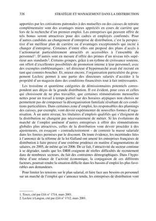 338 STRATÉGIE ET MANAGEMENT DANS LA DISTRIBUTION
apportées par les cotisations patronales à des mutuelles ou des caisses de retraite
complémentaire sont des avantages mieux appréciés en cours de carrière que
lors de la recherche d’un premier emploi. Les entreprises qui peuvent offrir de
tels bonus seront attractives pour des cadres et employés confirmés. Pour
d’autres candidats au changement d’entreprise de distribution, c’est la perspec-
tive d’un meilleur plan de carrière ou d’avantages exceptionnels qui incite à
changer d’entreprise. Certaines d’entre elles ont proposé des plans d’accès à
l’actionnariat particulièrement attractifs et accessibles à l’ensemble du
personnel1. D’autres sont en mesure d’offrir des primes d’un niveau très supé-
rieur aux standards2. Certains groupes, grâce à un rythme de croissance soutenu,
ont offert d’excellentes possibilités de promotion interne à leur personnel, avec
des exemples emblématiques : tel directeur d’hypermarché avait été recruté en
tant que commis-boucher. Et, mieux encore, l’organisation particulière du grou-
pement Leclerc permet à une partie des directeurs salariés d’accéder à la
propriété d’un magasin dans des conditions financières tout à fait intéressantes.
Les troisième et quatrième catégories de démissionnaires potentiels corres-
pondent aux déçus de la grande distribution. Il est évident, pour ceux et celles
qui choisissent de ne plus travailler, que certaines rémunérations mensuelles
nettes pour un travail à temps partiel sur des horaires atypiques non choisis ne
permettent pas de compenser la désorganisation familiale résultant de ces condi-
tions particulières. Dans certaines zone d’emploi, les responsables des plannings
des caisses, par exemple, vont devoir expérimenter de nouvelles formes d’orga-
nisation. À un autre niveau, les titulaires d’emplois qualifiés qui s’éloignent de
la distribution ne changent pas nécessairement de métier. Si les évolutions du
marché de l’emploi amènent d’autres entreprises à offrir des rémunérations
globales plus attractives, celles de la distribution vont devoir procéder à des
ajustements, en essayant – contradictoirement – de contenir la masse salariale
dans les limites permises par le discount. De toute évidence, les incertitudes liées
à l’annonce de la réforme de la loi Galland ont amené les entreprises françaises de
distribution à faire preuve d’une extrême prudence en matière d’augmentations de
salaires, en 2005, de même qu’en 2006. De ce fait, l’attractivité du secteur continue
à se dégrader, tandis que les DRH craignent de réelles difficultés de recrutement
dans de nombreux secteurs, du fait des contraintes démographiques. Dans l’hypo-
thèse d’une relance de l’activité économique, la conjugaison de ces différents
facteurs, pourrait rendre la situation difficile dans les bassins d’emploi les plus favo-
rables aux demandeurs.
Pour limiter les tensions sur le plan salarial, et faire face aux besoins en personnel
sur un marché de l’emploi qui s’annonce tendu, les entreprises de distribution vont
1. Tesco, cité par LSA n° 1714, mars 2001.
2. Leclerc à Langon, cité par LSA n° 1712, mars 2001.
50672_ManDist_p319p348_MM Page 338 Jeudi, 24. août 2006 5:29 17
 