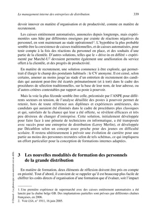 Le management interne des entreprises de distribution 339
©Dunod–Laphotocopienonautoriséeestundélit.
devoir innover en matière d’organisation et de productivité, comme en matière de
recrutement.
Les caisses entièrement automatisées, annoncées depuis longtemps, mais expéri-
mentées sans hâte par différentes enseignes par crainte de réactions négatives du
personnel, en sont maintenant au stade opérationnel1. L’hypothèse la plus probable
semble être la coexistence de caisses traditionnelles, et de caisses automatisées, pour
tenir compte à la fois des réactions du personnel en place, et des souhaits d’une
partie de la clientèle. D’autres solutions, telles que le « drive-in en différé » expéri-
menté par Marché-U2 devraient permettre également une amélioration du service
offert à la clientèle, et des progrès de productivité.
En matière de recrutement, une solution commence à être explorée, qui permet-
trait d’élargir le champ des postulants habituels : le CV anonyme. Il est censé, selon
certains, amener au moins jusqu’au stade d’un entretien de recrutement des candi-
dats qui auraient peut-être été écartés prématurément (et à tort) dans le cadre des
procédures de sélection traditionnelles, sur la base de leur nom, de leur adresse, ou
d’autres critères contestables par rapport au poste à pourvoir.
Mais la voie la plus féconde semble être celle, préconisée par l’ANPE pour diffé-
rents secteurs en tension, de l’analyse détaillée des postes à pourvoir permet de
retenir, hors de toute référence aux diplômes et expériences antérieures, des
candidats qui auraient été éliminés dans le cadre de procédures plus classiques
et qui, satisfaits de la chance qui leur a été offerte, se révèlent efficaces et très
peu désireux de changer d’entreprise. Cette solution, initialement développée
pour faire face à une pénurie de techniciens en informatique, a été transposée
avec succès pour une entreprise de distribution (Leroy Merlin), et développée
par Décathlon selon un concept assez proche pour des jeunes en difficulté
scolaire. Il restera ultérieurement à prévoir une évolution de carrière pour une
partie au moins des personnes recrutées selon de tels schémas, ce qui impliquera
un effort particulier pour la conception de formations internes adaptées.
3 Les nouvelles modalités de formation des personnels
de la grande distribution
En matière de formation, deux éléments de réflexion doivent être pris en compte
en priorité. Tout d’abord, il convient de se rappeler qu’il est beaucoup plus facile de
chiffrer les coûts directs d’organisation d’une formation que d’évaluer, soit l’impact
1. Une première expérience de supermarché avec des caisses entièrement automatisées a été
lancée par la chaîne belge GB. Des implantations partielles sont prévues par différentes chaînes
françaises, en 2006.
2. Voir LSA, n° 1911, 16 juin 2005.
50672_ManDist_p319p348_MM Page 339 Jeudi, 24. août 2006 5:29 17
 