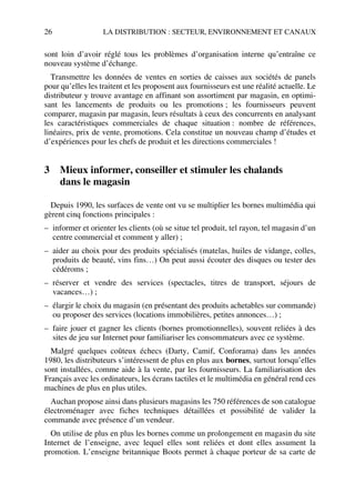 26 LA DISTRIBUTION : SECTEUR, ENVIRONNEMENT ET CANAUX
sont loin d’avoir réglé tous les problèmes d’organisation interne qu’entraîne ce
nouveau système d’échange.
Transmettre les données de ventes en sorties de caisses aux sociétés de panels
pour qu’elles les traitent et les proposent aux fournisseurs est une réalité actuelle. Le
distributeur y trouve avantage en affinant son assortiment par magasin, en optimi-
sant les lancements de produits ou les promotions ; les fournisseurs peuvent
comparer, magasin par magasin, leurs résultats à ceux des concurrents en analysant
les caractéristiques commerciales de chaque situation : nombre de références,
linéaires, prix de vente, promotions. Cela constitue un nouveau champ d’études et
d’expériences pour les chefs de produit et les directions commerciales !
3 Mieux informer, conseiller et stimuler les chalands
dans le magasin
Depuis 1990, les surfaces de vente ont vu se multiplier les bornes multimédia qui
gèrent cinq fonctions principales :
– informer et orienter les clients (où se situe tel produit, tel rayon, tel magasin d’un
centre commercial et comment y aller) ;
– aider au choix pour des produits spécialisés (matelas, huiles de vidange, colles,
produits de beauté, vins fins…) On peut aussi écouter des disques ou tester des
cédéroms ;
– réserver et vendre des services (spectacles, titres de transport, séjours de
vacances…) ;
– élargir le choix du magasin (en présentant des produits achetables sur commande)
ou proposer des services (locations immobilières, petites annonces…) ;
– faire jouer et gagner les clients (bornes promotionnelles), souvent reliées à des
sites de jeu sur Internet pour familiariser les consommateurs avec ce système.
Malgré quelques coûteux échecs (Darty, Camif, Conforama) dans les années
1980, les distributeurs s’intéressent de plus en plus aux bornes, surtout lorsqu’elles
sont installées, comme aide à la vente, par les fournisseurs. La familiarisation des
Français avec les ordinateurs, les écrans tactiles et le multimédia en général rend ces
machines de plus en plus utiles.
Auchan propose ainsi dans plusieurs magasins les 750 références de son catalogue
électroménager avec fiches techniques détaillées et possibilité de valider la
commande avec présence d’un vendeur.
On utilise de plus en plus les bornes comme un prolongement en magasin du site
Internet de l’enseigne, avec lequel elles sont reliées et dont elles assument la
promotion. L’enseigne britannique Boots permet à chaque porteur de sa carte de
50672_ManDist_p005p034_MM Page 26 Jeudi, 24. août 2006 5:00 17
 