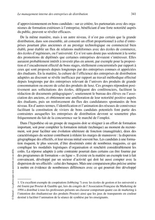 Le management interne des entreprises de distribution 341
©Dunod–Laphotocopienonautoriséeestundélit.
d’approvisionnement en bons candidats : sur ce critère, les partenariats avec des orga-
nismes de formation extérieurs à l’entreprise, bénéficiant d’une forte notoriété auprès
du public, peuvent se révéler efficaces.
De la même manière, mais à un autre niveau, il n’est pas certain que la grande
distribution, dans son ensemble, ait consenti un effort proportionnel à celui d’entre-
prises pourtant plus anciennes et au prestige technologique ou commercial bien
établi, pour établir un flux de relations multiformes avec des écoles de commerce,
des écoles d’ingénieurs, ou l’université. Ce n’est sans doute pas seulement à la sortie
des promotions de diplômés que certaines entreprises devraient s’intéresser. Elles
auraient probablement intérêt à investir plus en amont, par exemple pour la proposi-
tion et l’encadrement effectif de bons stages, réellement concurrentiels par rapport à
ceux qui sont proposés depuis longtemps par des entreprises connues et appréciées
des étudiants. En la matière, la culture de l’efficience des entreprises de distribution
adaptées au discount se révèle inefficace par rapport au travail méthodique effectué
depuis longtemps par des entreprises relevant de l’univers des produits de grande
consommation ou encore de celui des produits de luxe. Ces groupes répondent posi-
tivement aux sollicitations des écoles, délèguent des conférenciers, facilitent la
rédaction de documents pédagogiques1, soutiennent le bureau des élèves ou l’asso-
ciation des anciens, et obtiennent une amélioration de leur notoriété positive auprès
des étudiants, puis un renforcement du flux des candidatures spontanées de bon
niveau. En d’autres termes, l’identification et l’animation des réseaux de connivence
facilitant la constitution de viviers de bons candidats potentiels font partie des
contraintes auxquelles les entreprises de distribution devront se soumettre plus
fréquemment du fait de la concurrence sur le marché de l’emploi.
Dans l’hypothèse où un groupe de magasins doit se résigner à un effort de formation
important, soit pour compléter la formation initiale (technique) au moment du recrute-
ment, soit pour faciliter une évolution ultérieure de fonction (managériale), deux des
caractéristiques du secteur contribuent à réduire les marges de manœuvre : la dispersion
géographique des effectifs, et leur niveau initial souvent bas. Les candidats à une forma-
tion risquent, le plus souvent, d’être disséminés entre de nombreux magasins, ce qui
complique les modalités logistiques d’organisation et renchérit considérablement les
coûts. La réponse adaptée à cette contrainte pourrait dans certains cas être fournie par
des programmes de formation « en ligne ». Il existe en la matière un exemple tout à fait
convaincant, développé par un secteur d’activité qui doit lui aussi compter avec la
dispersion de ses effectifs : celui des banques. Mais une comparaison plus précise amène
à mettre en évidence de nombreuses différences avec ce qui pourrait être développé
1. Un excellent exemple de coopération (lobbying ?) avec les écoles de gestion et les université a
été fourni par Procter & Gamble qui, lors du congrès de l’Association Française du Marketing de
1994 a distribué à tous les professeurs présents un classeur comportant quatre cas de marketing à
l’intention des étudiants(sur des produits Procter) ainsi que les jeux de transparents en couleur
destiné à faciliter l’animation de la séance de synthèse par les enseignants.
50672_ManDist_p319p348_MM Page 341 Jeudi, 24. août 2006 5:29 17
 