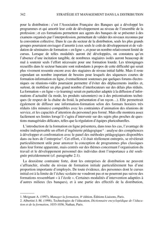 342 STRATÉGIE ET MANAGEMENT DANS LA DISTRIBUTION
pour la distribution : c’est l’Association Française des Banques qui a développé les
programmes et qui amortit leur coût de développement au niveau de l’ensemble de la
profession ; et ces formations permettent aux agents des banques de se présenter à des
examens organisés par l’interprofession, permettant de valider des niveaux reconnus par
la convention collective. Dans le cas du secteur de la distribution, seuls les plus grands
groupes pourraient envisager d’amortir à eux seuls le coût de développement et de vali-
dation de séminaires de formation « en ligne », et pour un nombre relativement limité de
cursus. Lorsque de telles modalités auront été développées, on constatera qu’en
l’absence d’une incitation tangible, de nombreux stagiaires isolés auront beaucoup de
mal à soutenir seuls l’effort nécessaire pour une formation lourde. Les témoignages
recueillis dans le secteur bancaire sont redondants à propos de cette difficulté qui serait
plus vivement ressentie encore avec des stagiaires de niveau initial faible. Mais il reste
cependant un nombre important de besoins pour lesquels des séquences courtes de
formation-information en ligne, éventuellement soutenues par quelques forums électro-
niques ou réunions-vidéo pourraient permettre d’éviter des déplacements inutiles et,
surtout, de mobiliser un plus grand nombre d’interlocuteurs sur des délais plus réduits.
La formation « en ligne » (e-learning) serait en particulier adaptée à la diffusion d’infor-
mations d’actualité (la mode, les produits saisonniers) ou à des préconisations techni-
ques (le respect de la chaîne du froid, la présentation d’un rayon…). Elle permettrait
également de diffuser une information-formation selon des formats horaires très
réduits (dix minutes) compatibles avec les contraintes d’animation des réunions de
service, et les capacités d’attention du personnel peu formé. Mais elle montrera assez
facilement ses limites lorsqu’il s’agira d’intervenir sur des sujets plus proches de ques-
tions managériales délicates, telles que la régulation d’équipes pluriculturelles.
L’introduction de la formation en ligne présentera, dans tous les cas, l’avantage de
rendre indispensable un effort d’ingénierie pédagogique1 : analyse des compétences
à développer et confrontation avec le panel des méthodes pédagogiques disponibles
dans ou hors de l’entreprise2. Cet effort, s’il était réellement entrepris, se révèlerait
particulièrement utile pour amorcer la conception de programmes plus classiques
dans leur forme apparente, mais centrés sur des thèmes concernant l’organisation du
travail et le développement personnel des individus dont l’importance a été souli-
gnée précédemment (cf. paragraphe 2.1).
La deuxième contrainte forte, dont les entreprises de distribution ne peuvent
s’affranchir, résulte du niveau de formation initiale particulièrement bas d’une
proportion importante d’employés. De toute évidence, des personnes dont le cursus
initial est à la limite de l’échec scolaire ne voudront pas et ne pourront pas suivre des
formations ressemblant « à l’école ». Certaines modalités d’intervention adaptées à
d’autres milieux (les banques), et à une partie des effectifs de la distribution,
1. Meignant A. (1997), Manager la formation, 4e édition, Éditions Liaisons, Paris.
2. Albertini J.-M. (1998), Technologies de l’éducation, Dictionnaire encyclopédique de l’éduca-
tion et de la formation, 1033-1036, Nathan, Paris.
50672_ManDist_p319p348_MM Page 342 Jeudi, 24. août 2006 5:29 17
 