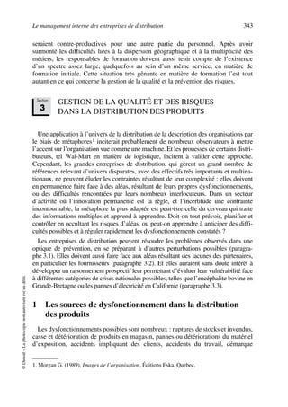 Le management interne des entreprises de distribution 343
©Dunod–Laphotocopienonautoriséeestundélit.
seraient contre-productives pour une autre partie du personnel. Après avoir
surmonté les difficultés liées à la dispersion géographique et à la multiplicité des
métiers, les responsables de formation doivent aussi tenir compte de l’existence
d’un spectre assez large, quelquefois au sein d’un même service, en matière de
formation initiale. Cette situation très gênante en matière de formation l’est tout
autant en ce qui concerne la gestion de la qualité et la prévention des risques.
GESTION DE LA QUALITÉ ET DES RISQUES
DANS LA DISTRIBUTION DES PRODUITS
Une application à l’univers de la distribution de la description des organisations par
le biais de métaphores1 inciterait probablement de nombreux observateurs à mettre
l’accent sur l’organisation vue comme une machine. Et les prouesses de certains distri-
buteurs, tel Wal-Mart en matière de logistique, incitent à valider cette approche.
Cependant, les grandes entreprises de distribution, qui gèrent un grand nombre de
références relevant d’univers disparates, avec des effectifs très importants et multina-
tionaux, ne peuvent éluder les contraintes résultant de leur complexité : elles doivent
en permanence faire face à des aléas, résultant de leurs propres dysfonctionnements,
ou des difficultés rencontrées par leurs nombreux interlocuteurs. Dans un secteur
d’activité où l’innovation permanente est la règle, et l’incertitude une contrainte
incontournable, la métaphore la plus adaptée est peut-être celle du cerveau qui traite
des informations multiples et apprend à apprendre. Doit-on tout prévoir, planifier et
contrôler en occultant les risques d’aléas, ou peut-on apprendre à anticiper des diffi-
cultés possibles et à réguler rapidement les dysfonctionnements constatés ?
Les entreprises de distribution peuvent résoudre les problèmes observés dans une
optique de prévention, en se préparant à d’autres perturbations possibles (paragra-
phe 3.1). Elles doivent aussi faire face aux aléas résultant des lacunes des partenaires,
en particulier les fournisseurs (paragraphe 3.2). Et elles auraient sans doute intérêt à
développer un raisonnement prospectif leur permettant d’évaluer leur vulnérabilité face
à différentes catégories de crises nationales possibles, telles que l’encéphalite bovine en
Grande-Bretagne ou les pannes d’électricité en Californie (paragraphe 3.3).
1 Les sources de dysfonctionnement dans la distribution
des produits
Les dysfonctionnements possibles sont nombreux : ruptures de stocks et invendus,
casse et détérioration de produits en magasin, pannes ou détériorations du matériel
d’exposition, accidents impliquant des clients, accidents du travail, démarque
1. Morgan G. (1989), Images de l’organisation, Éditions Eska, Quebec.
Section
3
50672_ManDist_p319p348_MM Page 343 Jeudi, 24. août 2006 5:29 17
 