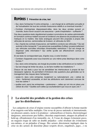 Le management interne des entreprises de distribution 345
©Dunod–Laphotocopienonautoriséeestundélit.
2 La sécurité des produits et la gestion des crises
par les distributeurs
Les catégories de crises d’origine externe susceptibles d’affecter la bonne marche
d’un magasin sont hélas multiples. Une revue de presse nationale et internationale,
sur plusieurs années, incite à la prudence : salmonelloses et listeria, électroménager
dangereux, autocuiseurs peu fiables, chocolats empoisonnés, attaques de pillards et
hold-up, effondrement d’un immeuble, etc. À l’issue de chaque événement grave,
un magasin risque de subir un double préjudice : celui résultant des évènements
eux-mêmes, et un préjudice d’image. Des acteurs directement impliqués dans la
crise ou des acteurs de deuxième phase (experts divers, enquêteurs, juges…) ou
REPÈRES : Prévention de crise, test
– Qui, dans l’entreprise X (votre entreprise…), est chargé de la vérification annuelle et
de l’actualisation de tous les contrats d’assurance relatifs à un éventuel incendie ?
– Combien d’entreprises disparaissent-elles, dans les deux années suivant un
incendie, faute d’avoir souscrit une assurance « perte d’exploitation » suffisante ?
Ces deux questions-tests régulièrement posées à promotions de cadres administratifs
en formation continue mettent souvent en évidence une absence de procédures systé-
matiques en la matière. Des tests analogues peuvent être proposés à propos des
véhicules de service, camionnettes de livraison, et véhicules du SAV.
– Qui, d’après les contrats d’assurance, est habilité à conduire ces véhicules ? Qui est
autorisé à être transporté ? Les personnes susceptibles d’utiliser occasionnellement
ces véhicules sont-elles informées d’éventuelles restrictions ? Qui est chargé de
dispenser cette information ? Qui vérifie qu’elle est effectivement connue et
respectée ?
Si ces tests ne correspondent pas, d’après vous, à votre fonction :
– Combien d’appareils avez-vous branché sur une même prise électrique dans votre
bureau ?
– Qui, dans votre entreprise, est chargé de procéder à des vérifications en la matière ?
– Qui est chargé de limiter les abus, ou de faire modifier les installations ?
Chacun de ces tests a pour but de sensibiliser les interlocuteurs à propos de leur
nécessaire vigilance. Ils permettent d’introduire des questions plus générales sur le
management des risques dans l’entreprise :
– existe-t-il, dans votre entreprise, localement ou nationalement, une « cellule de
crise » facilement accessible, et dont les attributions sont clairement connues de
tous les cadres ?
– quelles sont, parmi les entreprises « partenaires », celles qui ont mis en place une
cellule de crise ? Quelles sont celles qui souhaiteraient que vous en ayez une ?
50672_ManDist_p319p348_MM Page 345 Jeudi, 24. août 2006 5:29 17
 