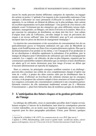 346 STRATÉGIE ET MANAGEMENT DANS LA DISTRIBUTION
encore les media peuvent émettre différentes catégories de reproches, ou engager
des actions en justice. L’aptitude d’un magasin et des responsables nationaux d’une
enseigne à démontrer un souci permanent d’efficacité en matière de prévention
apportera, le cas échéant, un élément de défense sur le plan juridique, mais surtout
un excellent argumentaire sur le plan médiatique1. Une gestion de crise réussie a été
préparée avant l’événement par des entreprises qui, pour différentes raisons régle-
mentaires, managériales, ou éthiques, ont choisi d’investir en la matière. Mais en ce
qui concerne les entreprises de distribution, un doute doit être levé : leur culture
d’origine étant celle de l’efficience, ont-elles intégré le souci de prévention des
risques à un niveau suffisant2 dans leur référentiel, pour qu’il soit correctement
incorporé dans les prises de décision de management stratégique ?
La réaction des consommateurs et des associations de consommateurs lors de cas
particulièrement graves et fortement médiatisés tels que celui de Mitsubishi au
Japon, et de Ford/Firestone aux États-Unis est particulièrement explicite. Plus que le
dysfonctionnement d’un produit en lui-même, c’est l’incapacité d’un producteur et
de ses distributeurs à identifier rapidement la redondance d’un problème, puis le
manque de diligence pour l’information des utilisateurs qui sont très énergiquement
contestés. Les « rappels » de véhicules, de plus en plus fréquents, organisés par les
constructeurs automobiles tendent à démontrer que ces derniers et leurs distributeurs
ont admis qu’il est moins destructeur pour leur image d’avouer un défaut que
d’encourir ultérieurement un reproche de négligence.
Dans ce contexte, les principales enseignes semblent soumises à un challenge :
peuvent-elles constituer une cellule de crise complémentaire chargée d’opérer une
sorte de « veille » à propos des aléas externes subis par les distributeurs dans le
monde entier, d’effectuer un benchmark des solutions retenues par les enseignes
victimes, et de proposer des scénarios adaptés à leurs structures et à leurs magasins ?
Les exigences croissantes des consommateurs conduisent à une conception particu-
lièrement extensive du rôle maintenant traditionnel assumé par le « Monsieur
Consommateurs », placé hors hiérarchie dans de nombreux groupes de distribution.
3 L’anticipation des futurs risques et la gestion préventive
de l’image
La rubrique des difficultés, crises et catastrophes possibles dont l’origine est tota-
lement exogène à l’univers de la distribution, mais dont les conséquences peuvent
s’avérer redoutables, est au moins aussi longue et inquiétante que les inventaires
esquissés pour les deux paragraphes précédents. Citons, pour illustrer, quelques
1. Ogrizek M. et Guillery J.-M. (1977), La communication de crise, PUF, Que sais-je ?
2. Igalens J. (1994), Benchmarking, audit social et qualité totale : au-delà des modes, conver-
gences et divergences, Actes de l’Université d’été de l’Institut International d’Audit Social.
50672_ManDist_p319p348_MM Page 346 Jeudi, 24. août 2006 5:29 17
 