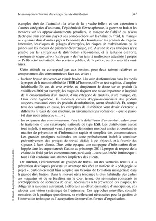 Le management interne des entreprises de distribution 347
©Dunod–Laphotocopienonautoriséeestundélit.
exemples tirés de l’actualité : la crise de la « vache folle » et son extension à
d’autres catégories d’animaux, l’épidémie de fièvre aphteuse, la guerre en Irak et les
menaces sur les approvisionnements pétroliers, le manque de fiabilité du réseau
électrique dans certains pays et ses conséquences sur la chaîne du froid, le manque
de vigilance dans d’autres pays à l’encontre des fraudes sur les produits de l’agroa-
limentaire, les risques de pillages d’entrepôts, les risques de malversations ou de
pannes sur les réseaux de paiement électronique, etc. Aucune de ces rubriques n’est
gérable par les entreprises de distribution elles-mêmes, et la tentation est forte,
« puisque le risque zéro n’existe pas » de s’en tenir à un discours attentiste à propos
de l’efficacité souhaitable des services publics, de la police, ou des autorités sani-
taires.
Cette attitude ne correspond pas aux besoins, pour deux raisons relatives au
comportement des consommateurs face aux crises :
– la chute brutale des ventes de viande bovine, à la suite d’informations dans les media
à propos de la transmissibilité de l’ESB à l’homme, offre un test explicite, d’ampleur
inhabituelle. En cas de crise avérée, ou simplement de doute sur un produit (la
volaille en 2006 par exemple) les magasins risquent une baisse importante et inopinée
de la consommation d’un produit, d’une catégorie de produits, d’une marque, etc.
Dans cette hypothèse, les habituels circuits d’approvisionnement des produits
suspects, mais aussi ceux des produits de substitution, seront déstabilisés. Et, compte
tenu des volumes en cause, les entreprises de distribution vont devoir s’exercer, à
différents niveaux de leur structure, au raisonnement par scénarios : « que se passe-
t-il dans notre entreprise si… » ;
– les exigences des consommateurs, face à la défaillance d’un produit, valent pour
le traitement d’une catastrophe nationale de type ESB. Les distributeurs auront
tout intérêt, le moment venu, à pouvoir démontrer un souci ancien et constant en
matière de prévention et d’information rapide et complète des consommateurs.
Les grandes enseignes nationales ont donc probablement intérêt à constituer
préventivement des groupes de travail dédiés à cet objectif, et à fournir des
signaux à leurs clients. Dans cette optique, une campagne d’information déve-
loppée dans les supermarchés Casino au printemps 2001 à propos du respect de la
chaîne du froid par les consommateurs paraissait – outre son intérêt intrinsèque –
tout à fait conforme aux attentes implicites des clients.
De surcroît, l’entraînement de groupes de travail sur des scénarios relatifs à la
prévention des risques présente un avantage très réel en matière de « pédagogie de
projet », particulièrement bien adaptée aux besoins de formation managériale dans
la grande distribution. Dans la mesure où la tendance la plus habituelle des cadres
des magasins est de se focaliser sur le court terme, des séminaires consacrés au
développement de scénarios de crise, nécessaires à la prévention des risques, les
obligerait à raisonner autrement, à effectuer un effort en matière d’anticipation, et à
adopter une vision systémique de l’entreprise. Ces approches nouvelles, complé-
mentaires de la pratique quotidienne, se révèleraient nécessaires pour la gestion de
l’innovation technique ou l’acceptation de nouvelles formes d’organisation.
50672_ManDist_p319p348_MM Page 347 Jeudi, 24. août 2006 5:29 17
 