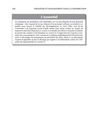 348 STRATÉGIE ET MANAGEMENT DANS LA DISTRIBUTION
L’essentiel
Les entreprises de distribution sont vulnérables sur l’un des éléments de leur dispositif
stratégique : elles risquent de ne pas disposer d’un personnel suffisant, en nombre et en
qualité, pour assurer la fiabilité des développements en cours. Elles vont devoir
s’astreindre à un important travail d’audit interne pour mieux évaluer les marges de
manœuvre dont elles disposent (cf. section 1) et décider des efforts à consentir en matière
de gestion des carrières et de formation (cf. section 2). Compte tenu des exigences crois-
santes des consommateurs, elles vont devoir se préparer méthodiquement à la gestion des
crises et développer des programmes de prévention des aléas, même si ces précautions
risquent d’apparaître un peu en décalage par rapport à la traditionnelle culture de l’effi-
cience des hypermarchés (cf. section 3).
50672_ManDist_p319p348_MM Page 348 Jeudi, 24. août 2006 5:29 17
 
