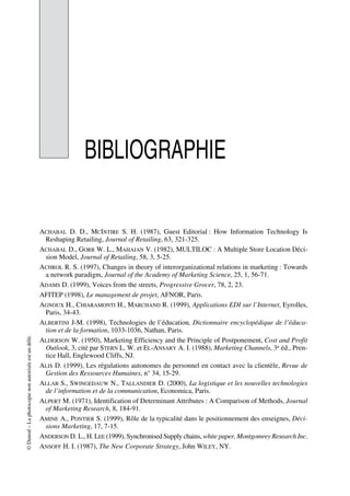 ©Dunod–Laphotocopienonautoriséeestundélit.
BIBLIOGRAPHIE
ACHABAL D. D., MCINTIRE S. H. (1987), Guest Editorial : How Information Technology Is
Reshaping Retailing, Journal of Retailing, 63, 321-325.
ACHABAL D., GORR W. L., MAHAJAN V. (1982), MULTILOC : A Multiple Store Location Déci-
sion Model, Journal of Retailing, 58, 3, 5-25.
ACHROL R. S. (1997), Changes in theory of interorganizational relations in marketing : Towards
a network paradigm, Journal of the Academy of Marketing Science, 25, 1, 56-71.
ADAMS D. (1999), Voices from the streets, Progressive Grocer, 78, 2, 23.
AFITEP (1998), Le management de projet, AFNOR, Paris.
AGNOUX H., CHIARAMONTI H., MARCHAND R. (1999), Applications EDI sur l’Internet, Eyrolles,
Paris, 34-43.
ALBERTINI J-M. (1998), Technologies de l’éducation, Dictionnaire encyclopédique de l’éduca-
tion et de la formation, 1033-1036, Nathan, Paris.
ALDERSON W. (1950), Marketing Efficiency and the Principle of Postponement, Cost and Profit
Outlook, 3, cité par STERN L. W. et EL-ANSARY A. I. (1988), Marketing Channels, 3e éd., Pren-
tice Hall, Englewood Cliffs, NJ.
ALIS D. (1999), Les régulations autonomes du personnel en contact avec la clientèle, Revue de
Gestion des Ressources Humaines, n° 34, 15-29.
ALLAB S., SWINGEDAUW N., TALLANDIER D. (2000), La logistique et les nouvelles technologies
de l’information et de la communication, Economica, Paris.
ALPERT M. (1971), Identification of Determinant Attributes : A Comparison of Methods, Journal
of Marketing Research, 8, 184-91.
AMINE A., PONTIER S. (1999), Rôle de la typicalité dans le positionnement des enseignes, Déci-
sions Marketing, 17, 7-15.
ANDERSON D. L., H. LEE (1999), Synchronised Supply chains, white paper, Montgomrey Research Inc.
ANSOFF H. I. (1987), The New Corporate Strategy, John WILEY, NY.
50672_ManDist_p349p362_MM Page 349 Jeudi, 24. août 2006 5:09 17
 