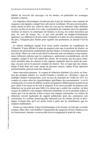 Les facteurs d’environnement de la distribution 27
©Dunod–Laphotocopienonautoriséeestundélit.
fidélité de recevoir des messages via les bornes, en particulier les avantages
destinés à chacun.
Les étiquettes électroniques envahissent peu à peu les linéaires (une centaine de
magasins sont équipés), malgré leur coût encore exorbitant, 10 euros environ pièce,
(mais amorti en deux ans, selon les dires de ceux qui les utilisent). Elles affichent
les prix au kilo ou au litre et le code, et permettent de connaître aussi les quantités
stockées en réserve, la contenance du linéaire, le facing, les ventes moyennes par
jour, les taux de marge, etc., ce qui rend possible un réapprovisionnement
optimum. Les différences de prix entre l’étiquette et le prix en caisse disparaissent.
De plus, l’étiquette peut flasher pour signaler une promotion, en attirant l’œil du
client.
Le chariot intelligent équipé d’un écran tactile constitue un complément de
l’étiquette. Il peut afficher le plan du magasin ainsi que la position du chariot, ou
proposer des promotions matérialisées par des flashes, et fournir toutes informations
aux clients. Mais son coût est très élevé et nécessite une surveillance et une mainte-
nance tellement onéreuse que les expériences, américaines essentiellement, ont été
stoppées, malgré le très fort intérêt des clients. En revanche, par des puces émet-
trices installées dans les chariots et des capteurs implantés dans les joints du carre-
lage, on peut suivre le parcours complet du chariot : flux et trajet type des clients,
temps d’arrêt dans une zone, temps de parcours moyen, impact d’une opération
promotionnelle, peuvent ainsi être analysés.
Autre innovation porteuse : le coupon de réduction distribué à la caisse, en fonc-
tion des produits achetés. La société Catalina a installé ses « Écobons » dans de
multiples chaînes commerciales, avec un taux de remontée de l’ordre de 18 %. Le
coupon est conçu selon les caractéristiques spécifiques du consommateur ; si on le
connaît grâce à sa carte de fidélité, on peut récompenser différemment un petit ou un
gros client d’un rayon ou de tout le magasin. Il est aussi possible de proposer une
réduction sur un petit pot pour bébé à la cliente qui a acheté des couches, ou bien
essayer de fidéliser à une marque (réduction immédiate ou sur le prochain achat), à
moins que l’on ne cherche à faire essayer une marque concurrente. Les tickets de
réduction servent également de support publicitaire pour des commerces non
concurrents. Ce système, beaucoup plus interactif avec les clients, devrait se déve-
lopper d’autant plus qu’il est moins lourd à gérer par les distributeurs que les
coupons traditionnels.
Toutes ces innovations, à base d’informatique et de réseaux, ne font que se mettre
en place. Mais elles vont modifier l’organisation des magasins et leurs relations avec
les fournisseurs. Internet va encore plus loin en remplaçant le point de vente.
50672_ManDist_p005p034_MM Page 27 Jeudi, 24. août 2006 5:00 17
 