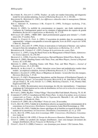 Bibliographie 351
©Dunod–Laphotocopienonautoriséeestundélit.
BLATTBERG R., GOLANTY J. (1978), Tracker : an early test market forecasting and diagnostic
model for new product planning, Journal of Marketing Research, 15, 2, 192-202.
BOLLINGER D., HOFSTEDE G. (1987), Les différences culturelles dans le management, Éditions
d’Organisation, Paris.
BON J., GRÉGORY P., AURIFEILLE J.-M., CLIQUET G. (1995), Techniques marketing, 2e éd.,
Vuibert, Paris.
BONNIN G. (2003), La mobilité du consommateur en magasin : une étude exploratoire de
l’influence de l’aménagement spatial sur les stratégies d’appropriation des espaces de grande
distribution, Recherche et Applications en Marketing, 18, 3, 7-29.
BONVALLET J.P. (2005), « MDD 2005 : Quel positionnement gagnant pour demain ? », Confé-
rence LSA, 27 octobre, Paris.
BORGES A., CLIQUET G., FADY A. (2001), L’association de produits dans les assortiments de
supermarchés : critiques conceptuelles et nouvelle approche, Actes du XVIIe congrès de l’AFM,
J. Brée éd., Deauville.
BOULAIRE C., BALLOFET P. (1999), Freins et motivations à l’utilisation d’Internet : une explora-
tion par le biais des métaphores, Recherche et Applications en Marketing, 14, 1, 21-39.
BOURBONNAIS R., USINIER J.-C. (1997), Pratique de la prévision des ventes, Paris.
BRADACH J. L. (1997), Using the Plural Form in the Management of Retail Chains, Administra-
tive Science Quaterly, 42, 276-303.
BRADACH J. L. (1998), Franchise Organizations, Harvard Business School Press, Boston, Ma.
BRENNER S. (2005), Hotelling Games with Three, Four, and More Players, Journal of Regional
Science, 45, 4, 851-864.
BRENNER S. (2005), « Hotelling Games with Three, Four, and More Players », Journal of
Regional Science, 45, 4, 851-864.
BRODIE R., DE KLUYVER C. A., (1984), Attraction versus linear and multiplicative market share
models : an empirical evaluation, Journal of Marketing Research, 21, 2, 194-201.
BROHIER J., SALERNO F. (1996), Bases et Mégabases de données : la nouvelle force des marques,
Décisions Marketing, 7, 37-45.
BUCKLIN L. P. (1967), Postponement, Speculation, and the Structure of Distribution Channels, in
The Marketing Channel : A Conceptual Viewpoint, MALLEN B. E. éd., John WILEY, NY, 63-66,
cité par STERN L. W. et EL-ANSARY A. I. (1988), Marketing Channels, 3e éd., Prentice Hall,
Englewood Cliffs, NJ.
BULTEZ A. (2000), Revalorisation micro-économique du rôle des intermédiaires : l’importance
stratégique de l’information sur les coûts de distribution, in Faire de la recherche en marketing,
B. Pras éd., Vuibert, Paris.
BUTTARS L. (2004), Big Box ? Urban Village ? Decisions Rile Utah Suburb, Planning, 70, 10, 40.
CAMBORDE P. (1997), L’installation de Félix Potin à Paris : le choix d’un métier, in La révolution
commerciale en France : du Bon Marché à l’hypermarché, Marseille J. éd., coll. Mémoire
d’entreprises, Le Monde éd., Paris.
CARDINAUD P. (2005), Où va Wal-Mart ? Points de vente, 28 novembre.
CAS G., BOUT R. (1993), Validité de la distribution sélective au regard du droit communautaire de la
concurrence, in Concurrence, Distribution, Consommation, Lamy Droit Économique, p. 1368.
CAS G., BOUT R. (1993), Validité des clauses spécifiques de la franchise au regard du droit commu-
nautaire de la concurrence, in Concurrence, Distribution, Consommation, op. cit., p. 1325.
CAS G., BOUT R. (1999), Lamy droit économique 2000 : Concurrence, Distribution, Consomma-
tion, Lamy éd.
CAZAL D., PERETTI J.-M. (1992), L’Europe des Ressources Humaines, Éditions Liaisons, Paris.
CHAIN C. (2000), Les produits des marques distributeurs : leurs sous-marques deviennent des
marques distributeurs, Revue Française de Marketing, n° 176.
CHAIN C., GIAN N. S. (2000), Commerce : une dynamique pour demain !, Éd. Liaisons, Paris.
50672_ManDist_p349p362_MM Page 351 Jeudi, 24. août 2006 5:09 17
 