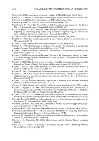 352 STRATÉGIE ET MANAGEMENT DANS LA DISTRIBUTION
CHALVIN D. (1984), L’entreprise négociatrice (préface de Michel Crozier), Dunod, Paris.
CHANDON J.-L., PINSON S. (1981), Analyse typologique : théories et applications, Masson, Paris.
CHETOCHINE G. (1998), Quelle distribution pour 2020 ?, Éd. Liaisons, Paris.
CHIROUZE Y. (1982), Le choix des canaux de distribution, Dunod, Paris.
CHRISTALLER W. (1933), Die Zentral Orte in Süd Deutschland, Iena, traduit en 1966 Central
Places in Southern Germany, Prentice Hall, Englewood Cliffs, NY.
CLARKE I., HORITA M., MACKANESS W. (2000), The spatial knowledge of retail decision-makers :
Capturing and interpreting group insight using a composite cognitive map, The International
Review of Retail, Distribution and Consumer Research, 10, 3, 265-85.
CLIQUET G. (1992), Le management stratégique des points de vente, Sirey, Paris.
CLIQUET G. (1988), Les modèles gravitaires et leur évolution, Recherche et Applications en
Marketing, 3, 3, 39-52.
CLIQUET G. (1992), Management stratégique des points de vente, Sirey, Paris.
CLIQUET G. (1995), Implementing a subjective MCI model : An application to the furniture
market, European Journal of Operational Research, 84, 279-91.
CLIQUET G. (1997), L’attraction commerciale : fondement de la localisation différentielle, Revue
Belge de Géographie, 121, 57-70.
CLIQUET G. (1998), Integration and Territory Coverage of the Hypermarket Industry in France :
A Relative Entropy Measure, International Review of Retail, Distribution and Consumer
Research, 8, 2, 205-224.
CLIQUET G. (2000), Plural forms in store networks : a model for store network management, The
International Review of Retail, Distribution and Consumer Research, 10, 4, 369-387.
CLIQUET G. (2000), Large Format Retailers : A French Tradition Despite Reactions, Journal of
Retailing and Consumer Services, 7, 4, 183-195.
CLIQUET G. (2002), Le géomarketing : méthodes et stratégies du marketing spatial, Hermes, Paris.
CLIQUET G. (2002), Les réseaux mixtes franchises/succursalisme : apports de la littérature et
implications pour le marketing des réseaux de points de vente, Recherche et Applications en
Marketing, 17, 1, 57-73.
CLIQUET G. (2003), Éditorial : Introduire l'espace dans la recherche et les décisions marketing,
Recherche et Applications en Marketing, 18, 3, 1-6.
CLIQUET G. (2006), Geomarketing: Methods and Strategies in Spatial Marketing, ISTE, London.
CLIQUET G., Nguyen M. N. (2004), Innovation management within the plural form network, in
Economics and Management of Franchising Networks, Windsperger J., Cliquet, G., Hendrikse,
G., Tuunanen M. (eds.), Physica-Verglas/Springer, Heidelberg.
CLIQUET G., RULENCE D. (1998), Les opérations d’acquisition des distributeurs en France :
mesure de la couverture spatiale des réseaux de points de vente, Décisions Marketing, 15, 17-27.
COLLA E., DUPUIS M. (1997), Le défi mondial des bas prix. Stratégies pour les producteurs, les
distributeurs, les Pouvoirs Publics, Publi-Union, Paris.
COMBES L., LE BIZEC J.M. (2004), RFID, Démarche de business case pour la supply chain, Logis-
tique et Management, vol. 12, n° 1, 41-48.
CONVERSE P. D. (1949), New Laws on Retail Gravitation, Journal of Marketing, 14, 4, 379-384.
COOPER L. G., FINKBEINER C. T. (1983), A Composite MCI Model for Integrating Attribute and
Importance Information, Advances in Consumer Research, 109-13.
COOPER L. G., NAKANISHI M. (1983), Standardizing Variables in Multiplicative Choice Models,
Journal of Consumer Research, 10, 96-108.
COOPER L. G., NAKANISHI M. (1988), Market-share analysis, Boston, Kluwer Academic
Publishers.
COPELAND M. T. (1923), The Relation of Consumers’ Buying Habits to Marketing Methods,
Harvard Business Review, 1, 282-289.
50672_ManDist_p349p362_MM Page 352 Jeudi, 24. août 2006 5:09 17
 