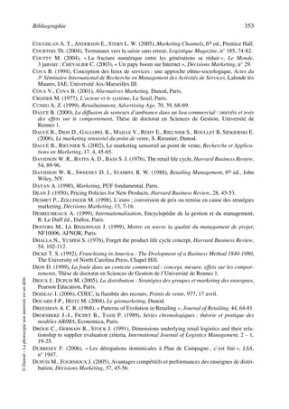 Bibliographie 353
©Dunod–Laphotocopienonautoriséeestundélit.
COUGHLAN A. T., ANDERSON E., STERN L. W. (2005), Marketing Channels, 6th ed., Prentice Hall.
COURTOIS Th. (2004), Terminaux vers la saisie sans erreur, Logistique Magazine, n° 185, 74-82.
COUTTY M. (2004), « La fracture numérique entre les générations se réduit », Le Monde,
3 janvier ; CHEVALIER C. (2003), « Un papy boom sur Internet », Décisions Marketing, n° 29.
COVA B. (1994), Conception des lieux de services : une approche ethno-sociologique, Actes du
3e Séminaire International de Recherche en Management des Activités de Services, Lalonde les
Maures, IAE, Université Aix-Marseilles III.
COVA V., COVA B. (2001), Alternatives Marketing, Dunod, Paris.
CROZIER M. (1977), L’acteur et le système, Le Seuil, Paris.
CUNEO A. Z. (1999), Retailtainment, Advertising Age, 70, 39, 68-69.
DAUCÉ B. (2000), La diffusion de senteurs d’ambiance dans un lieu commercial : intérêts et tests
des effets sur le comportement, Thèse de doctorat en Sciences de Gestion, Université de
Rennes 1.
DAUCÉ B., DION D., GALLOPEL K., MAILLE V., RÉMY E., RIEUNIER S., ROULLET B, SIEKIERSKI E.
(2006), Le marketing sensoriel du point de vente, S. Rieunier, Dunod.
DAUCÉ B., RIEUNIER S. (2002), Le marketing sensoriel au point de vente, Recherche et Applica-
tions en Marketing, 17, 4, 45-65.
DAVIDSON W. R., BATES A. D., BASS S. J. (1976), The retail life cycle, Harvard Business Review,
54, 89-96.
DAVIDSON W. R., SWEENEY D. J., STAMPFL R. W. (1988), Retailing Management, 6th ed., John
Wiley, NY.
DAYAN A. (1990), Marketing, PUF fondamental, Paris.
DEAN J. (1950), Pricing Policies for New Products, Harvard Business Review, 28, 45-53.
DESMET P., ZOLLINGER M. (1998), L’euro : conversion de prix ou remise en cause des stratégies
marketing, Décisions Marketing, 13, 7-16.
DESREUMEAUX A. (1999), Internationalisation, Encyclopédie de la gestion et du management,
R. Le Duff éd., Dalloz, Paris.
DESTORS M., LE BISSONNAIS J. (1999), Mettre en œuvre la qualité du management de projet,
NF10006, AFNOR, Paris.
DHALLA N., YUSPEH S. (1976), Forget the product life cycle concept, Harvard Business Review,
54, 102-112.
DICKE T. S. (1992), Franchising in America : The Dvelopment of a Business Method 1840-1980,
The University of North Carolina Press, Chapel Hill.
DION D. (1999), La foule dans un contexte commercial : concept, mesure, effets sur les compor-
tements, Thèse de doctorat en Sciences de Gestion de l’Université de Rennes 1.
DIOUX J., DUPUIS M. (2005), La distribution : Stratégies des groupes et marketing des enseignes,
Pearson Education, Paris.
DOISEAU I. (2006), CDEC, la flambée des recours, Points de vente, 977, 17 avril.
DOUARD J-P., HEITZ M. (2004), Le géomarketing, Dunod.
DREESMAN A. C. R. (1968), « Patterns of Evolution in Retailing », Journal of Retailing, 44, 64-81.
DROESBEKE J.-J., FICHET B., TASSI P. (1989), Séries chronologiques : théorie et pratique des
modèles ARIMA, Economica, Paris.
DRÖGE C., GERMAIN R., STOCK J. (1991), Dimensions underlying retail logistics and their rela-
tionship to supplier evaluation criteria, International Journal of Logistics Management, 2 – 1,
19-25.
DUBRESSY F. (2006), « Les dérogations dominicales à Plan de Campagne , c’est fini », LSA,
n° 1947.
DUPUIS M., FOURNIOUX J. (2005), Avantages compétitifs et performances des enseignes de distri-
bution, Décisions Marketing, 37, 45-56.
50672_ManDist_p349p362_MM Page 353 Jeudi, 24. août 2006 5:09 17
 
