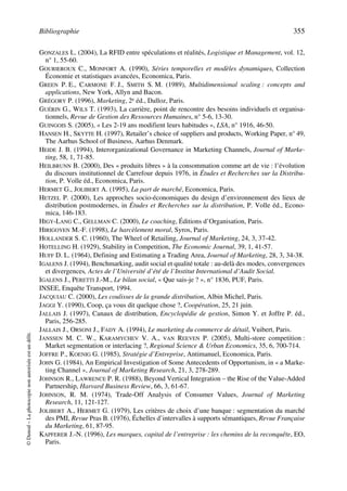 Bibliographie 355
©Dunod–Laphotocopienonautoriséeestundélit.
GONZALES L. (2004), La RFID entre spéculations et réalités, Logistique et Management, vol. 12,
n° 1, 55-60.
GOURIEROUX C., MONFORT A. (1990), Séries temporelles et modèles dynamiques, Collection
Économie et statistiques avancées, Economica, Paris.
GREEN P. E., CARMONE F. J., SMITH S. M. (1989), Multidimensional scaling : concepts and
applications, New York, Allyn and Bacon.
GRÉGORY P. (1996), Marketing, 2e éd., Dalloz, Paris.
GUÉRIN G., WILS T. (1993), La carrière, point de rencontre des besoins individuels et organisa-
tionnels, Revue de Gestion des Ressources Humaines, n° 5-6, 13-30.
GUINGOIS S. (2005), « Les 2-19 ans modifient leurs habitudes », LSA, n° 1916, 46-50.
HANSEN H., SKYTTE H. (1997), Retailer’s choice of suppliers and products, Working Paper, n° 49,
The Aarhus School of Business, Aarhus Denmark.
HEIDE J. B. (1994), Interorganizational Governance in Marketing Channels, Journal of Marke-
ting, 58, 1, 71-85.
HEILBRUNN B. (2000), Des « produits libres » à la consommation comme art de vie : l’évolution
du discours institutionnel de Carrefour depuis 1976, in Études et Recherches sur la Distribu-
tion, P. Volle éd., Economica, Paris.
HERMET G., JOLIBERT A. (1995), La part de marché, Economica, Paris.
HETZEL P. (2000), Les approches socio-économiques du design d’environnement des lieux de
distribution postmodernes, in Études et Recherches sur la distribution, P. Volle éd., Econo-
mica, 146-183.
HIGY-LANG C., GELLMAN C. (2000), Le coaching, Éditions d’Organisation, Paris.
HIRIGOYEN M.-F. (1998), Le harcèlement moral, Syros, Paris.
HOLLANDER S. C. (1960), The Wheel of Retailing, Journal of Marketing, 24, 3, 37-42.
HOTELLING H. (1929), Stability in Competition, The Economic Journal, 39, 1, 41-57.
HUFF D. L. (1964), Defining and Estimating a Trading Area, Journal of Marketing, 28, 3, 34-38.
IGALENS J. (1994), Benchmarking, audit social et qualité totale : au-delà des modes, convergences
et divergences, Actes de l’Université d’été de l’Institut International d’Audit Social.
IGALENS J., PERETTI J.-M., Le bilan social, « Que sais-je ? », n° 1836, PUF, Paris.
INSEE, Enquête Transport, 1994.
JACQUIAU C. (2000), Les coulisses de la grande distribution, Albin Michel, Paris.
JAGGI Y. (1990), Coop, ça vous dit quelque chose ?, Coopération, 25, 21 juin.
JALLAIS J. (1997), Canaux de distribution, Encyclopédie de gestion, Simon Y. et Joffre P. éd.,
Paris, 256-285.
JALLAIS J., ORSONI J., FADY A. (1994), Le marketing du commerce de détail, Vuibert, Paris.
JANSSEN M. C. W., KARAMYCHEV V. A., VAN REEVEN P. (2005), Multi-store competition :
Market segmentation or interlacing ?, Regional Science & Urban Economics, 35, 6, 700-714.
JOFFRE P., KOENIG G. (1985), Stratégie d’Entreprise, Antimanuel, Economica, Paris.
JOHN G. (1984), An Empirical Investigation of Some Antecedents of Opportunism, in « a Marke-
ting Channel », Journal of Marketing Research, 21, 3, 278-289.
JOHNSON R., LAWRENCE P. R. (1988), Beyond Vertical Integration – the Rise of the Value-Added
Partnership, Harvard Business Review, 66, 3, 61-67.
JOHNSON, R. M. (1974), Trade-Off Analysis of Consumer Values, Journal of Marketing
Research, 11, 121-127.
JOLIBERT A., HERMET G. (1979), Les critères de choix d’une banque : segmentation du marché
des PMI, Revue Pras B. (1976), Échelles d’intervalles à supports sémantiques, Revue Française
du Marketing, 61, 87-95.
KAPFERER J.-N. (1996), Les marques, capital de l’entreprise : les chemins de la reconquête, EO,
Paris.
50672_ManDist_p349p362_MM Page 355 Jeudi, 24. août 2006 5:09 17
 