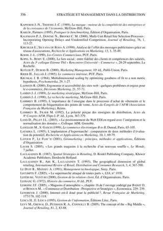 356 STRATÉGIE ET MANAGEMENT DANS LA DISTRIBUTION
KAPFERER J.-N., THOENIG J.-C. (1989), La marque : moteur de la compétitivité des entreprises et
de la croissance de l’économie, McGraw-Hill, Paris.
KARLÖF, Partners (1995), Pratiquer le benchmarking, Édition d’Organisation, Paris.
KAUFMANN P. J., DONTHU N., BROOKS C. M. (2000), Multi-Unit Retail Site Selection Processes :
Incorporating Opening Delays and Unidentified Competition, Journal of Retailing, 76, 1,
113-27.
KIRCHLER E., SILVANA DE ROSA A. (1998), Analyse de l’effet des messages publicitaires grâce au
réseau d'associations, Recherche et Applications en Marketing, 13, 1, 35-49.
KOEHL J.-L. (1990), Les Centres Commerciaux, PUF, Paris.
KOPEL S., RÉMY E. (2000), Le lien social : entre fidélité des clients et compétences des salariés,
Actes du 3e colloque Etienne Thil « Rencontres Université – Commerce », 28-29 septembre, La
Rochelle.
KOTLER P., DUBOIS B. (2000), Marketing Management, 10e éd., Publi-Union, Paris.
KRIER H., JALLAIS J. (1985), Le commerce intérieur, PUF, Paris.
KRUSKAL J. B. (1964), Multidimensional scaling by optimizing goodness of fit to a non metric
hypothesis, Psychometrika, 29, 1-27.
LADWEIN R. (2000), Ergonomie et accessibilité des sites web : quelques problèmes et enjeux pour
le e-commerce, Décisions Marketing, 21, 57-71.
LAMBIN J.-J. (1989), Le marketing stratégique, McGraw-Hill, Paris.
LAMBIN J.-J. (1990), La recherche marketing, McGraw-Hill, Paris.
LAMBREY B. (1995), L’importance de l’enseigne dans le processus d’achat de vêtements et le
comportement de fréquentation des points de vente, Actes du Congrès de l’AFM (Association
Française du Marketing), Reims.
LAMBREY B., FILSER M. (1992), La polarité perçue des enseignes de distribution, Actes du
8e Congrès AFM, Flipo J.-P. éd., Lyon, 367-379.
LAND D., PILLET J.L. (2003), « Le positionnement du Web EDI en regard avec l’intégration et la
normalisation des données », Colloque AIM, Grenoble.
LANGLOIS M., S. GASCH (1999), Le commerce électronique B to B, Dunod, Paris, 65-105.
LAPARRA L. (1995), L’implantation d’hypermarché : comparaison de deux méthodes d’évalua-
tion du potentiel, Recherche et Applications en Marketing, 10, 1, 69-79.
LATOUR P., LE FLOC’H (2001), Géomarketing : principes, méthodes et applications, Éditions
d’Organisation.
LAUER S. (2005), « Les grands magasins à la recherche d’un nouveau souffle », Le Monde,
7 juillet.
LAULAJAINEN R. (1987), Spatial Strategies in Retailing, D. Reidel Publishing Company, Kluwer
Academic Publishers, Dordrecht Holland.
LAULAJAINEN R., ABE K., LAULAJAINEN T. (1993), The geographical dimension of global
retailing, International Review of Retail, Distribution and Consumer Research, 3, 4, 367-390.
LE DUFF R., MAÏSSEU A. (1991), Management technologique, Sirey, Paris.
LECOMPTE F. (2005), « Le supermarché attaqué de toutes parts », LSA, n° 1930.
LEFÉBURE, VENTURI (2000), Gestion de la relation client, Éd. d’Organisations, Paris.
LEFRANC G. (1972), Histoire du commerce, 6e éd., PUF.
LEMOINE J.F. (2005), « Magasins d’atmosphère », chapitre 16 de l’ouvrage codirigé par BADOT O.
et BENOUN M., « Commerce et Distribution : Prospective et Stratégies », Economica, 229- 239.
LENDREVIE J. (2000), Internet est-il doué pour la publicité ?, Revue Française de Marketing,
177/178, 102-118.
LESCA H., E. LESCA (1995), Gestion de l’information, Éditions Litec, Paris.
LEVY M., GREWAL D., PETERSON R. A., CONNOLLY B. (2005), The concept of the « Big Middle »,
Journal of Retailing, 81, 2, 83-88.
50672_ManDist_p349p362_MM Page 356 Jeudi, 24. août 2006 5:09 17
 