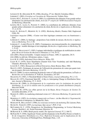 Bibliographie 357
©Dunod–Laphotocopienonautoriséeestundélit.
LEWISON D. M., DELOZIER M. W. (1986), Retailing, 2nd ed., Merrill, Colombus (Ohio).
LHERMIE C. (2001), Carrefour ou l’invention de l’Hypermarché, Vuibert, Paris.
LICHTLE M.-C., PLICHON V., LLOSA S. (2001), La contribution des éléments d’une grande surface
alimentaire à la satisfaction des clients, Actes du 17e congrès de l’AFM (Association Française
du Marketing), Deauville.
LICHTLE M.-C., LLOSA S., PLICHON V. (2002), La contribution des différents éléments d’une
grande surface alimentaire à la satisfaction du client, Recherche et Applications en Marketing,
17, 4, 23-34.
LILIEN G., KOTLER P., MOORTHY K. S. (1992), Marketing Models, Prentice Hall, Englewood
Cliffs, NJ.
Logistiques magazine (2006), « Casino veut faire logistique commune avec ses fournisseurs »,
mars.
LOMBARD C. (2004), Le butinage : proposition d’une échelle de mesure, Recherche et Applica-
tions en Marketing, 19, 2, 1-30.
LOMBARD C., LABBÉ-PINLON B. (2005), Conséquences non-transactionnelles du comportement
de butinage : modèle théorique et test empirique, Recherche et Applications en Marketing, 20,
1, 21-42.
LOUART P., BEAUCOURT C. (1993), Logiques individuelles et politiques de mobilisation en entre-
prise, Revue de Gestion des Ressources Humaines, n° 5-6, 55-72.
LSA (2001), Procter & Gamble : l’empire menacé en France, 1690, 21 septembre, 28-31.
LSA (2006), Le défi des 100 derniers mètres, 2 mars.
LUCE R. D. (1959), Individual Choice Behavior, Wiley, NY.
LUSCH R. F. (1979), Erase Distribution Channel from Your Vocabulary and Add Marketing
Channels, Marketing News, 27 juillet, 12.
LUSCH R. F. (1982), Management of Retail Enterprises, Kent, Boston, Mass, 1982.
MACÉ S. (1997), Techniques de mesure de l’efficacité des promotions de ventes par quatre insti-
tuts de panels, Décisions Marketing, 12, 63-75.
MACÉ S. (2000), Le micro-marketing du point de vente et l’efficacité des promotions, in Études et
Recherches sur la distribution, P. Volle éd., Economica, 247-267.
MALHOTRA N. (1983), A Threshold Model of Store Choice, Journal of Retailing, 59, 2, 3-21.
MALLEN B. (1973), Functional Spin-Off : A Key to Anticipating Change in Distribution Struc-
ture, Journal of Marketing, 37, 3, 18-25.
MANZANO M. (2000), Le développement de la coopération entre les institutions du canal de
distribution : le cas de la relation entre les producteurs et les grands distributeurs français,
thèse du CNAM.
MARCHAND M. (1979), Les effets pervers de la loi Royer, Revue Française de Gestion 23,
novembre-décembre, 27-39.
MARION G. (2001), Le marketing relationnel existe-t-il ?, Décisions Marketing, 22, janvier-avril,
7-15.
MARSEILLE J. (1997), La révolution commerciale en France : du Bon Marché à l’hypermarché,
Coll. Mémoire d’entreprises, Le Monde Éd., Paris.
MARZLOFF B., BELLANGER F. (1996), Les nouveaux territoires du marketing, Éd. Liaisons, Paris.
MATHE H., TIXIER D. (1997), La logistique, Que sais-je ?, PUF, 2e éd.
MCCAMMON B. C. (1970), Perspectives for Distribution Programming, in Vertical Marketing
Systems, Bucklin L. éd., Scotts Foresman, Glenview, Ill.
MCKENZIE B. S. (1989), Retail gravity model, The Appraisal Journal, 57, 2, 166-72.
MCNAIR M. P. (1958), Significant Trends and Developments in the PostWar Period, in Smith A.
D. éd. Competitive Distribution in a Free, High-level Economy and its Implications for the
University, University of Pittsburgh Press, Pittsburgh, Penn., 1-25.
50672_ManDist_p349p362_MM Page 357 Jeudi, 24. août 2006 5:09 17
 