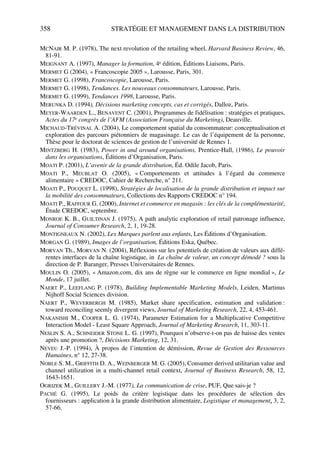 358 STRATÉGIE ET MANAGEMENT DANS LA DISTRIBUTION
MCNAIR M. P. (1978), The next revolution of the retailing wheel, Harvard Business Review, 46,
81-91.
MEIGNANT A. (1997), Manager la formation, 4e édition, Éditions Liaisons, Paris.
MERMET G (2004), « Francoscopie 2005 », Larousse, Paris, 301.
MERMET G. (1998), Francoscopie, Larousse, Paris.
MERMET G. (1998), Tendances. Les nouveaux consommateurs, Larousse, Paris.
MERMET G. (1999), Tendances 1998, Larousse, Paris.
MERUNKA D. (1994), Décisions marketing concepts, cas et corrigés, Dalloz, Paris.
MEYER-WAARDEN L., BENAVENT C. (2001), Programmes de fidélisation : stratégies et pratiques,
Actes du 17e congrès de l’AFM (Association Française du Marketing), Deauville.
MICHAUD-TRÉVINAL A. (2004), Le comportement spatial du consommateur: conceptualisation et
exploration des parcours piétonniers de magasinage. Le cas de l’équipement de la personne,
Thèse pour le doctorat de sciences de gestion de l’université de Rennes 1.
MINTZBERG H. (1983), Power in and around organisations, Prentice-Hall, (1986), Le pouvoir
dans les organisations, Éditions d’Organisation, Paris.
MOATI P. (2001), L’avenir de la grande distribution, Éd. Odile Jacob, Paris.
MOATI P., MEUBLAT O. (2005), « Comportements et attitudes à l’égard du commerce
alimentaire » CREDOC, Cahier de Recherche, n° 211.
MOATI P., POUQUET L. (1998), Stratégies de localisation de la grande distribution et impact sur
la mobilité des consommateurs, Collections des Rapports CREDOC n° 194.
MOATI P., RAFFOUR G. (2000), Internet et commerce en magasin : les clés de la complémentarité,
Étude CREDOC, septembre.
MONROE K. B., GUILTINAN J. (1975), A path analytic exploration of retail patronage influence,
Journal of Consumer Research, 2, 1, 19-28.
MONTIGNEAUX N. (2002), Les Marques parlent aux enfants, Les Éditions d’Organisation.
MORGAN G. (1989), Images de l’organisation, Éditions Eska, Québec.
MORVAN Th., MORVAN N. (2004), Réflexions sur les potentiels de création de valeurs aux diffé-
rentes interfaces de la chaîne logistique, in La chaîne de valeur, un concept démodé ? sous la
direction de P. Baranger, Presses Universitaires de Rennes.
MOULIN O. (2005), « Amazon.com, dix ans de règne sur le commerce en ligne mondial », Le
Monde, 17 juillet.
NAERT P., LEEFLANG P. (1978), Building Implementable Marketing Models, Leiden, Martinus
Nijhoff Social Sciences division.
NAERT P., WEVERBERGH M. (1985), Market share specification, estimation and validation :
toward reconciling seemly divergent views, Journal of Marketing Research, 22, 4, 453-461.
NAKANISHI M., COOPER L. G. (1974), Parameter Estimation for a Multiplicative Competitive
Interaction Model - Least Square Approach, Journal of Marketing Research, 11, 303-11.
NESLIN S. A., SCHNEIDER STONE L. G. (1997), Pourquoi n’observe-t-on pas de baisse des ventes
après une promotion ?, Décisions Marketing, 12, 31.
NEVEU J.-P. (1994), À propos de l’intention de démission, Revue de Gestion des Ressources
Humaines, n° 12, 27-38.
NOBLE S. M., GRIFFITH D. A., WEINBERGER M. G. (2005), Consumer derived utilitarian value and
channel utilization in a multi-channel retail context, Journal of Business Research, 58, 12,
1643-1651.
OGRIZEK M., GUILLERY J.-M. (1977), La communication de crise, PUF, Que sais-je ?
PACHÉ G. (1995), Le poids du critère logistique dans les procédures de sélection des
fournisseurs : application à la grande distribution alimentaire, Logistique et management, 3, 2,
57-66.
50672_ManDist_p349p362_MM Page 358 Jeudi, 24. août 2006 5:09 17
 