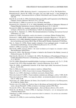 360 STRATÉGIE ET MANAGEMENT DANS LA DISTRIBUTION
ROSENBLOOM B. (1999), Marketing channels : a management view, 6th ed., The Dryden Press.
ROSENBLOOM B., DUPUIS M. (1994), Low price, low cost, high service : a new paradigm for
global retailing ?, International Review of Retail, Distribution and Consumer Research, 4, 2,
149-158.
ROSS R. H., LUSCH R. F. (1982), Similarities Between Conflict and Cooperation in the Marketing
Channel, Journal of Business Research, 10, 2, 237-250.
ROUX-DUFORT C. (2000), La gestion de crise, De Boeck, Bruxelles.
RUEKERT R. W., CHURCHILL G. A. Jr. (1984), Reliability and Validity of Alternative Measure of
Channel Member Satisfaction, Journal of Marketing Research, 21, 2, 226-233.
RULENCE D. (2000), Les stratégies spatiales des firmes de distribution : mesure et comparaisons,
in Études et Recherches sur la Distribution, Volle P. éd., Economica, Paris.
SALMON W. J., TORDJMAN A. (1989), The internationalization of retailing, International Journal
of Retailing, 4, 2, 3-16.
SAPORTA G. (1990), Probabilités, analyse des données et statistique, Édition Technip, Paris.
SCHWARTZ L. (2004), RFID, l’étiquette révolutionnaire, Logistiques Magazine, n° 185, 66-71.
SHOCKER A. et al. (1990), Modelling competitve structures : practices, problem, promise, in The inter-
faces of marketing and strategy, Eds G. Day, B. Weitz and R. Wensley, Greenwich, CT JAI Press.
SILK A., URBAN G. (1978), Pretest market evaluation of new packaged goods : A model and
measurement methodology, Journal of Marketing Research, 15, 2, 171-191.
SOHIER J. (1999), La logistique, Vuibert, Paris.
SPECTOR R. (2005), Category Killers : the retail revolution an its impact on consumer culture,
Harvard Business School Press.
STIGLER G. (1951), The Division of Labour is limited to the Extend of the Market, Journal of
Political Economy, 54, 185-193.
STRUTTON D., PELTON L. E., LUMPKIN J. R. (1993), The Influence of Psychological Climate on
Conflict Resolution Processes in Franchising, Journal of the Academy of Marketing Science,
21, 3, 207-215.
TA C.D. (2004), Démarche de traçabilité globale, Logistique et management, vol. 12, n° 1, 35-40.
TAUBER E. M. (1972), Why do people shop ?, Journal of Marketing, 36, 4, 46-59.
THEIL H. (1969), A multinomial extension of the linear logit model, International Economic
Review, 10, 251-259.
THIL E. (1966), Les inventeurs du commerce moderne, Arthaud, Paris.
THIL E., BAROUX C. (1983), Un pavé dans la marque, Flammarion, Paris.
THIRIA S. et al. (1997), Statistique et méthodes neuronales, Dunod, Paris.
THOUANEL-LORANT P. (2005), « Foyers modestes contraints aux arbitrages », LSA, n° 1895, 46-49.
THOUANEL-LORANT P. (2005), « Les repas des enfants : un moment de plaisir et de convivialité »,
LSA, n° 1896, 42-48.
THUILLIER J.-P. (1999), Réseaux de firmes, Encyclopédie de la Gestion et du Management,
R. Le Duff éd., Dalloz, Paris.
THUNEN VON J. H. (1826), Der Isolierte Staat in Beziehung auf Landwirtshft und Nationalöko-
nomie, cité par Ponsard C. (1988), in Analyse économique spatiale, PUF, Paris.
TILLMAN R. (1971), « Rise of Conglomerchants », Harvard Business Review, 49, 6, 44-51.
TIXIER D., H. MATHÉ, J. COLIN (1996), la logistique d'entreprise, vers un management plus
compétitif, Dunod, Paris.
TORDJMAN A. (1983), Stratégies de concurrence dans le commerce : les services au consomma-
teur, EO, Paris.
TRÉGUER J.-P. (1998), Le senior marketing, Dunod, Paris.
50672_ManDist_p349p362_MM Page 360 Jeudi, 24. août 2006 5:09 17
 