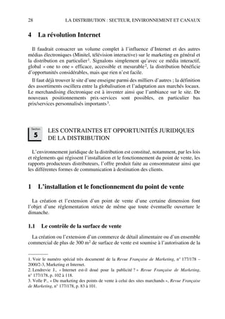 28 LA DISTRIBUTION : SECTEUR, ENVIRONNEMENT ET CANAUX
4 La révolution Internet
Il faudrait consacrer un volume complet à l’influence d’Internet et des autres
médias électroniques (Minitel, télévision interactive) sur le marketing en général et
la distribution en particulier1. Signalons simplement qu’avec ce média interactif,
global « one to one » efficace, accessible et mesurable2, la distribution bénéficie
d’opportunités considérables, mais que rien n’est facile.
Il faut déjà trouver le site d’une enseigne parmi des milliers d’autres ; la définition
des assortiments oscillera entre la globalisation et l’adaptation aux marchés locaux.
Le merchandising électronique est à inventer ainsi que l’ambiance sur le site. De
nouveaux positionnements prix-services sont possibles, en particulier bas
prix/services personnalisés importants3.
LES CONTRAINTES ET OPPORTUNITÉS JURIDIQUES
DE LA DISTRIBUTION
L’environnement juridique de la distribution est constitué, notamment, par les lois
et règlements qui régissent l’installation et le fonctionnement du point de vente, les
rapports producteurs distributeurs, l’offre produit faite au consommateur ainsi que
les différentes formes de communication à destination des clients.
1 L’installation et le fonctionnement du point de vente
La création et l’extension d’un point de vente d’une certaine dimension font
l’objet d’une réglementation stricte de même que toute éventuelle ouverture le
dimanche.
1.1 Le contrôle de la surface de vente
La création ou l’extension d’un commerce de détail alimentaire ou d’un ensemble
commercial de plus de 300 m2 de surface de vente est soumise à l’autorisation de la
1. Voir le numéro spécial très documenté de la Revue Française de Marketing, n° 177/178 –
2000/2-3, Marketing et Internet.
2. Lendrevie J., « Internet est-il doué pour la publicité ? » Revue Française de Marketing,
n° 177/178, p. 102 à 118.
3. Volle P., « Du marketing des points de vente à celui des sites marchands », Revue Française
de Marketing, n° 177/178, p. 83 à 101.
Section
5
50672_ManDist_p005p034_MM Page 28 Jeudi, 24. août 2006 5:00 17
 