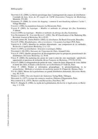 Bibliographie 361
©Dunod–Laphotocopienonautoriséeestundélit.
TROTTIER J.-G. (2000), La théorie proxémique dans l’aménagement des espaces de distribution :
l’exemple du luxe, Actes du 16e congrès de l’AFM (Association Française du Marketing),
Montréal, 275-289.
UNDERHILL P. (2000), La science du shopping : comment le merchandising influence l’achat ?,
Village Mondial.
VALLIN J. (1996), La population française, La Découverte, Paris.
VALLIN P. (2003), La logistique – Modèles et méthodes de pilotage des flux, Economica,
3e édition.
VALLIN (1999), La logistique – Modèles et méthodes de pilotage des flux, Economica.
VAN WATERSHOOT W., VAN DEN BULTE C. (1992), The 4P Classification of the Marketing Mix
Revisited, Journal of Marketing, 56, 4, 83-93.
VANDERCAMMEN M., JOSPIN-PERNET (2002), La distribution, De Boeck Université, Bruxelles.
VELTZ P. (1996), Mondialisation, villes et territoires : l’économie d’archipel, PUF, Paris.
VERNETTE E. (1987), Identifier les attributs déterminants : une comparaison de six méthodes,
Recherche et Applications Marketing, 2, 4, 1-21.
VIGNY J. (1997), La distribution : Structures et pratiques, Dalloz.
VILLERMET J. M (1991), Naissance de l’hypermarché, Paris, Armand Colin.
VOLLE P. (1997), Quelles perspectives de développement pour les prospectus promotionnels des
distributeurs, Décisions Marketing, 12, 39-48.
VOLLE P. (2000), Du marketing des points de vente à celui des sites marchands : spécificités,
opportunités et questions de recherche, Revue Française de Marketing, 177/178, 83-101.
VOLLE P. (2000), La fréquentation des points de vente : valeur du client, fréquence de visite, fidélité
et inertie des choix, in Études et Recherches sur la Distribution, P. Volle éd., Paris.
VOLLE P. (2002), Produit et information géographique : le géomerchandising, in Le
géomarketing : Méthodes et stratégies du marketing spatial, G. Cliquet éd., Hermes, Paris.
VYT D. (2005), Mesure de la performance en grande distribution alimentaire, Décisions Marke-
ting, 40, 51-61.
WEBER A. (1909), Uber den Standort der Industrien, Verlag Mohr, Tübingen.
WELLHOFF A. (1977), Lexique du commerce moderne, Éditions d’Organisation, Paris.
WILLIAMSON O. E. (1975), Markets and Hierarchies, Free Press, NY.
WIND Y., Douglas S. (1986), Le mythe de la globalisation, Recherche et Applications en Marke-
ting, 1, 3, 5-26.
50672_ManDist_p349p362_MM Page 361 Jeudi, 24. août 2006 5:09 17
 
