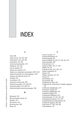 ©Dunod–Laphotocopienonautoriséeestundélit.
INDEX
A
AAE, 200
Achat corvée, 144, 222, 259
Achat plaisir, 144, 164, 259
Acquisition, 272, 282
Activité promotionnelle, 178
Affiliation, 103, 230
Aire de marché, 237
Analyse de similarité, 211
Analyse en composantes principales (ACP), 204
Analyse factorielle des correspondances, 202
Annonce de réduction de prix, 34
Archipel, 254
Assortiment, 158
Attraction commerciale, 220
Attraction passagère, 223, 269-270
Attraction polaire, 223, 269-270
Attraction polaire-attraction passagère, 268
B
Baromètre, 216
Base de données clients, 83
Baseline, 187
Benchmark, 346
Benchmarking, 206
Borne, 26
C
Caisse à scanner, 23
Canal de distribution, 97
Canal marketing, 99
Carte de fidélité, 26, 90, 147, 158, 241, 251
Carte factorielle, 202
Carte privative, 23
Category killers, 96, 111, 281
CDEC, 29, 235
Centrale d’achat, 101, 102, 119
Centre commercial, 42
Chaîne, 276
Chaîne volontaire, 55, 103
Circuit, 97
City-Marché, 145
City-marché, 268
Coefficient de Theil, 201
Coefficient de variation de la variable expliquée,
197
Coefficient multiplicateur, 137
Commerce en ligne, 98
Commerce indépendant, 103
Commerce intégré, 103
Commission-affiliation, 230
Communication, 33, 101, 145, 336
Communication interne, 327, 330
Comportement du consommateur, 60
Concept de magasin, 259, 281
Concession, 57, 103, 230, 282
Concomitance, 176
 