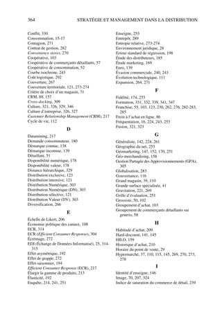 364 STRATÉGIE ET MANAGEMENT DANS LA DISTRIBUTION
Conflit, 330
Consommation, 15-17
Contagion, 271
Contrat de gestion, 282
Convenience stores, 270
Coopérative, 103
Coopérative de commerçants détaillants, 57
Coopérative de consommation, 52
Courbe isochrone, 243
Coût logistique, 292
Couverture, 267
Couverture territoriale, 121, 273-274
Critère de choix d’un magasin, 71
CRM, 88, 157
Cross-docking, 309
Culture, 321, 326, 329, 346
Culture d’entreprise, 326, 327
Customer Relationship Management (CRM), 217
Cycle de vie, 112
D
Datamining, 217
Demande consommateur, 180
Démarque connue, 138
Démarque inconnue, 139
Détaillant, 51
Disponibilité numérique, 178
Disponibilité valeur, 178
Distance hiérarchique, 329
Distribution exclusive, 123
Distribution intensive, 121
Distribution Numérique, 303
Distribution Numérique (DN), 303
Distribution sélective, 121
Distribution Valeur (DV), 303
Diversification, 266
E
Échelle de Likert, 206
Économie politique des canaux, 108
ECR, 314
ECR (Efficient Consumer Response), 304
Écrémage, 272
EDI (Échange de Données Informatisé), 25, 314-
315
Effet asymétrique, 192
Effet de grappe, 272
Effet saisonnier, 194
Efficient Consumer Response (ECR), 217
Élargir la gamme de produits, 213
Élasticité, 192
Enquête, 214, 241, 251
Enseigne, 253
Entrepôt, 289
Entropie relative, 273-274
Environnement juridique, 28
Erreur standard de régression, 198
Étude des distributeurs, 185
Étude marketing, 169
Euro, 139
Évasion commerciale, 240, 243
Évolution technologique, 111
Expansion, 264, 271
F
Fidélité, 174, 253
Formation, 331, 332, 339, 341, 347
Franchise, 55, 103, 123, 230, 262, 276, 282-283,
285
Frein à l’achat en ligne, 86
Fréquentation, 16, 224, 243, 253
Fusion, 321, 323
G
Généraliste, 142, 224, 261
Géographie du net, 253
Géomarketing, 147, 152, 170, 251
Géo-merchandising, 158
Gestion Partagée des Approvisionnements (GPA),
305
Globalisation, 283
Gouvernance, 116
Grand magasin, 39, 110
Grande surface spécialisée, 41
Gravitation, 221, 269
Grille d’évaluation, 251
Grossiste, 50, 102
Groupement d’achat, 103
Groupement de commerçants détaillants sui
generis, 58
H
Habitude d’achat, 209
Hard-discount, 141, 145
HILO, 159
Historique d’achat, 210
Horaire du point de vente, 29
Hypermarché, 37, 110, 115, 145, 269, 270, 273,
278
I
Identité d’enseigne, 146
Image, 70, 207, 324
Indice de saturation du commerce de détail, 239
 