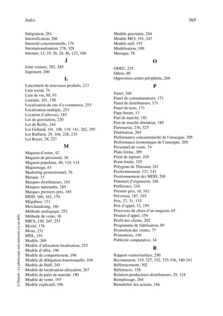 Index 365
©Dunod–Laphotocopienonautoriséeestundélit.
Intégration, 261
Intensification, 266
Intensité concurrentielle, 176
Internationalisation, 276, 328
Internet, 13, 19, 26, 28, 46, 122, 166
J
Joint venture, 282, 285
Jugement, 206
L
Lancement de nouveaux produits, 213
Lien social, 74
Lieu de vie, 88, 93
Linéaire, 101, 158
Localisation du site d’e-commerce, 253
Localisation multiple, 253
Location d’adresses, 183
Loi de gravitation, 220
Loi de Reilly, 244
Loi Galland, 101, 108, 119, 141, 262, 295
Loi Raffarin, 29, 166, 228, 235
Loi Royer, 29, 227
M
Magasin d’usine, 42
Magasin de proximité, 38
Magasin populaire, 40, 110, 114
Magasinage, 61
Marketing promotionnel, 76
Marque, 33
Marques distributeurs, 185
Marques nationales, 185
Marques premiers prix, 185
MDD, 160, 162, 170
Mégabase, 171
Merchandising, 166
Méthode analogique, 251
Méthode de vente, 36
MICS, 149, 247, 253
Mixité, 176
Mixte, 231
MNL, 191
Modèle, 269
Modèle d’allocation-localisation, 253
Modèle d’offre, 196
Modèle de comportement, 196
Modèle de délégation fonctionnelle, 104
Modèle de Huff, 245
Modèle de localisation-allocation, 267
Modèle de parts de marché, 190
Modèle de vente, 197
Modèle explicatif, 196
Modèle gravitaire, 244
Modèle MCI, 191, 247
Modèle naïf, 193
Modélisation, 190
Musique, 78
O
ODEC, 235
Odeur, 80
Opposition centre-périphérie, 268
P
Panel, 160
Panel de consommateurs, 171
Panel de distributeurs, 171
Panel de tests, 171
Papy-boom, 13
Part de marché, 181
Part de marché détenteur, 180
Partenariat, 230, 323
Pénétration, 264
Performance concurrentielle de l’enseigne, 205
Performance économique de l’enseigne, 205
Personnel de vente, 74
Plate-forme, 289
Point de rupture, 245
Point-limite, 245
Polygone de Thiessen, 241
Positionnement, 121, 141
Positionnement des MDD, 208
Potentiel d’expansion, 240
Préférence, 210
Premier prix, 18, 161
Prévision, 187, 193
Prix, 27, 31, 135
Prix d’appel, 32, 159
Processus de choix d’un magasin, 65
Produit d’appel, 159
Profil des clients, 202
Programme de fidélisation, 89
Promotion des ventes, 77
Promotions, 146
Publicité comparative, 34
R
Rapport ventes/surface, 250
Recrutement, 319, 327, 332, 335-336, 340-341
Référencement, 302
Références, 158
Relation producteurs-distributeurs, 29, 118
Remplissage, 264
Rentabilité des actions, 186
 