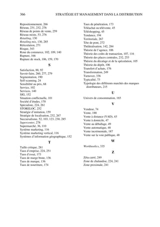 366 STRATÉGIE ET MANAGEMENT DANS LA DISTRIBUTION
Repositionnement, 266
Réseau, 231, 232, 276
Réseau de points de vente, 259
Réseau mixte, 53, 276
Retailing, 130
Retailing mix, 130, 285
Réticulation, 271
Risque, 343
Roue du commerce, 102, 109, 140
Rupture, 166
Rupture de stock, 106, 159, 170
S
Satisfaction, 88, 92
Savoir-faire, 260, 277, 279
Segmentation, 190
Self-scanning, 24
Sensibilité au prix, 68
Service, 102
Services, 140
SIG, 152
Situation conflictuelle, 101
Société d’études, 170
Spécialiste, 224, 261
STORELOC, 252
Stratégie d’imitation, 159
Stratégie de localisation, 232, 267
Succursalisme, 52, 103, 123, 230, 285
Supercenter, 278
Supermarché, 36, 110
Système marketing, 116
Système marketing vertical, 116
Systèmes d’information géographique, 152
T
Taille critique, 281
Taux d’emprise, 224, 251
Taux d’essai, 173
Taux de marge brute, 136
Taux de marque, 136
Taux de nourriture, 174
Taux de pénétration, 173
Téléachat ou télévente, 45
Téléshopping, 45
Tendance, 194
Territoriale, 267
Tête de pont, 272
Théâtralisation, 142, 284
Théorie de l’agence, 106
Théorie des coûts de transaction, 107, 116
Théorie des places centrales, 232, 253
Théorie du décalage et de la spéculation, 105
Théorie du dépôt, 106
Transfert d’achats, 176
Transformation, 249
Turnover, 336
Typicalité, 73
Typologie des différents marchés des marques
distributeurs, 215
U
Univers de consommation, 165
V
Vendeur, 74
Vente, 188
Vente à distance (VAD), 43
Vente à domicile, 47
Vente au déballage, 49
Vente automatique, 48
Vente incrémentale, 187
Vente sur la voie publique, 48
W
Workhoolics, 335
Z
Zéta carré, 249
Zone de chalandise, 224, 241
Zone proximale, 241
 