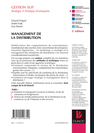Modifications des comportements de consommation,
mondialisation des marchés, forte concentration des entreprises,
nouvelles législations… Le marketing, la stratégie et le
management des entreprises de distribution s’en trouvent
considérablement transformés.
Cet ouvrage propose une analyse complète de ces évolutions
ainsi qu’un panorama des méthodes et techniques mises au
point dans le cadre d’une approche scientifique.
• Comment comprendre le secteur de la distribution
(environnement, entreprises, comportement du consommateur,
gestion des canaux…) ?
• Quelles sont les spécificités du marketing de la distribution
(informations et études, localisation des points de vente…) ?
• Comment envisager stratégie et management dans la
distribution ?
Cette nouvelle édition, entièrement revue et actualisée, tient
compte de la loi Dutreil.
Public :
៑ Etudiants et enseignants (Licences et Masters, école de
commerce et d’ingénieurs).
៑ Acteurs du monde professionnel, de la distribution et du
commerce ou de l’industrie et des services.
GESTION SUP
Stratégie • Politique d’entreprise
G.CLIQUET
A.FADY
G.BASSET
MANAGEMENTDELADISTRIBUTION
ISBN 2 10 050672 2 www.dunod.com
Management
de la
distribution
Gérard Cliquet • André Fady • Guy Basset
MANAGEMENT
RESSOURCES HUMAINES
MARKETING
COMMUNICATION
FINANCE
COMPTABILITÉ
MANAGEMENT
INDUSTRIEL
STRATÉGIE
POLITIQUE D’ENTREPRISE
AIDE À
LA DÉCISION
Gérard Cliquet
André Fady
Guy Basset
MANAGEMENT DE
LA DISTRIBUTION
GÉRARD CLIQUET
est professeur agrégé
des universités à l’IGR-IAE
de Rennes. Il est directeur
général du CREM, UMR
CNRS 6211 et responsable
du master recherche en
marketing.
ANDRÉ FADY
est maître de conférences
à l’IGR-IAE de Rennes,
responsable du parcours
en alternance Management
de la distribution du master
Marketing (en relation avec
le groupe Carrefour).
GUY BASSET
est maître de conférences
à l’IGR-IAE de Rennes,
responsable du parcours
en alternance Management
des entreprises
agro-alimentaires
du master MAE.
Ont également participé
à cet ouvrage :
SOPHIE RIEUNIER
(maître de conférences
à l’IAE de Paris),
LAURENT BIRONNEAU,
JEAN-LUC DESPOIS,
JEAN-PHILIPPE CROIZEAN
et THIERRY MORVAN
(tous maîtres de conférences
à l’Université de Rennes 1).
2e
édition
2e
édition
2e
édition
 