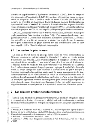 Les facteurs d’environnement de la distribution 29
©Dunod–Laphotocopienonautoriséeestundélit.
commission départementale d’équipement commercial (CDEC). Pour les magasins
non alimentaires, l’autorisation de la CDEC n’est pas nécessaire en cas de regroupe-
ments de magasins dont la surface totale de vente n’excède pas 1 000 m2 ou
lorsqu’il est procédé à un changement d’activité dans un magasin dont la surface de
vente est inférieure à 2000 m2. La demande d’autorisation doit respecter les diffé-
rentes rubriques détaillées par l’arrêté du 26 novembre 19961. Lorsque la surface de
vente est supérieure à 6 000 m2 une enquête publique est préalablement nécessaire.
La CDEC, composée de trois élus et de trois personnalités, dispose de 4 mois pour
rendre sa décision. Cette dernière peut faire l’objet d’un recours dans les deux mois
qui suivent devant la Commission nationale d’équipement commercial. L’autorisa-
tion accordée ne peut être ni transmise, ni cédée. Une copie de tous les contrats
passés pour la réalisation du projet autorisé doit être communiquée dans les deux
mois au préfet et à la Chambre régionale des comptes.
1.2 Les horaires du point de vente
Le code du travail établit le principe selon lequel le repos hebdomadaire de
24 heures consécutives doit être donné le dimanche2. Il existe un certain nombre
d’exceptions à ce principe. Ainsi diverses catégories d’entreprises (débits de tabac,
magasins de fleurs naturelles…) sont autorisées de plein droit à ouvrir le dimanche.
Il en est de même des magasins dont l’activité exclusive ou principale est la vente de
denrées alimentaires au détail, lesquels peuvent employer des salariés le dimanche
matin. D’autres dérogations sont soumises à l’autorisation du préfet lorsque la
fermeture dominicale d’un point de vente serait de nature à compromettre le fonc-
tionnement normal de cet établissement3 ou lorsqu’un accord est intervenu entre les
syndicats d’employeurs et de salariés d’une profession et d’une région déterminée.
Le préfet peut également accorder des dérogations pour certains types de points de
vente dans des zones touristiques ou thermales. Enfin, par arrêté municipal, les
magasins de vente au détail peuvent être autorisés à ouvrir cinq dimanches par an.
2 Les relations producteurs distributeurs
Dans le cadre des relations producteurs/distributeurs, il existe des obligations liées à
la communication de divers documents et à l’élaboration de certains contacts ainsi que
des interdictions concernant les pratiques suivies par les deux catégories de partenaires.
1. Articles 28 et 29 de la loi Royer du 27 décembre 1973 modifiée à plusieurs reprises et pour la
dernière fois par la loi Raffarin du 6 juillet 1996. Les dispositions actuellement applicables sont
désormais intégrées dans le code de commerce (article L 720-1 et suivants).
2. Articles L. 221-2 et suivants du code du Travail.
3. Dubressy F. (2006), « Les dérogations dominicales à Plan de Campagne, c’est fini », LSA,
n° 1947.
50672_ManDist_p005p034_MM Page 29 Jeudi, 24. août 2006 5:00 17
 