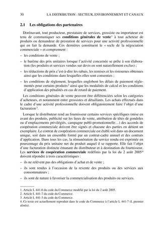 30 LA DISTRIBUTION : SECTEUR, ENVIRONNEMENT ET CANAUX
2.1 Les obligations des partenaires
Dorénavant, tout producteur, prestataire de services, grossiste ou importateur est
tenu de communiquer ses conditions générales de vente1 à tout acheteur de
produits ou demandeur de prestation de services pour une activité professionnelle
qui en fait la demande. Ces dernières constituent le « socle de la négociation
commerciale » et comprennent :
– les conditions de vente ;
– le barème des prix unitaires lorsque l’activité concernée se prête à son élabora-
tion (les produits et services vendus sur devis en sont naturellement exclus) ;
– les réductions de prix c’est-à-dire les rabais, les remises et les ristournes obtenues
ainsi que les conditions dans lesquelles elles sont consenties ;
– les conditions de règlement, lesquelles englobent les délais de paiement régle-
mentés pour certains produits2 ainsi que les modalités de calcul et les conditions
d’application des pénalités en cas de retard de paiement.
Les conditions générales de vente peuvent être différenciées selon les catégories
d’acheteurs, et notamment entre grossistes et détaillants. Les achats effectués dans
le cadre d’une activité professionnelle doivent obligatoirement faire l’objet d’une
facturation3.
Lorsque le distributeur rend au fournisseur certains services spécifiques (mise en
avant des produits, publicité sur les lieux de vente, attribution de têtes de gondoles
ou d’emplacements privilégiés, campagne publi-promotionnelle…) des accords de
coopération commerciale doivent être signés et chacune des parties en détient un
exemplaire. Le contrat de coopération commerciale est établi soit dans un document
unique, soit dans un ensemble formé par un contrat-cadre annuel et des contrats
d’application. Dans tous les cas, la rémunération du service rendu est exprimée en
pourcentage du prix unitaire net du produit auquel il se rapporte. Elle fait l’objet
d’une facturation distincte émanant du distributeur et à destination du fournisseur.
Les services de coopération commerciale redéfinis par la loi du 2 août 20054
doivent répondre à trois caractéristiques :
– ils ne relèvent pas des obligations d’achat et de vente ;
– ils sont rendus à l’occasion de la revente des produits ou des services aux
consommateurs ;
– ils sont de nature à favoriser la commercialisation des produits ou services.
1. Article L 441-6 du code du Commerce modifié par la loi du 2 août 2005.
2. Article L 441-7 du code du Commerce.
3. Article L 441-3 du code du Commerce.
4. Ce texte est actuellement reproduit dans le code du Commerce à l’article L 441-7 (I, premier
alinéa).
50672_ManDist_p005p034_MM Page 30 Jeudi, 24. août 2006 5:00 17
 