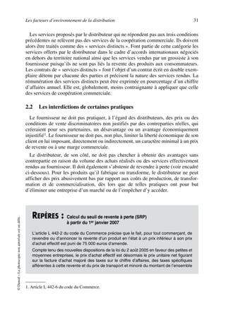 Les facteurs d’environnement de la distribution 31
©Dunod–Laphotocopienonautoriséeestundélit.
Les services proposés par le distributeur qui ne répondent pas aux trois conditions
précédentes ne relèvent pas des services de la coopération commerciale. Ils doivent
alors être traités comme des « services distincts ». Font partie de cette catégorie les
services offerts par le distributeur dans le cadre d’accords internationaux négociés
en dehors du territoire national ainsi que les services vendus par un grossiste à son
fournisseur puisqu’ils ne sont pas liés la revente des produits aux consommateurs.
Les contrats de « services distincts » font l’objet d’un contrat écrit en double exem-
plaire détenu par chacune des parties et précisent la nature des services rendus. La
rémunération des services distincts peut être exprimée en pourcentage d’un chiffre
d’affaires annuel. Elle est, globalement, moins contraignante à appliquer que celle
des services de coopération commerciale.
2.2 Les interdictions de certaines pratiques
Le fournisseur ne doit pas pratiquer, à l’égard des distributeurs, des prix ou des
conditions de vente discriminatoires non justifiés par des contreparties réelles, qui
créeraient pour ses partenaires, un désavantage ou un avantage économiquement
injustifié1. Le fournisseur ne doit pas, non plus, limiter la liberté économique de son
client en lui imposant, directement ou indirectement, un caractère minimal à un prix
de revente ou à une marge commerciale.
Le distributeur, de son côté, ne doit pas chercher à obtenir des avantages sans
contrepartie en raison du volume des achats réalisés ou des services effectivement
rendus au fournisseur. Il doit également s’abstenir de revendre à perte (voir encadré
ci-dessous). Pour les produits qu’il fabrique ou transforme, le distributeur ne peut
afficher des prix abusivement bas par rapport aux coûts de production, de transfor-
mation et de commercialisation, dès lors que de telles pratiques ont pour but
d’éliminer une entreprise d’un marché ou de l’empêcher d’y accéder.
1. Article L 442-6 du code du Commerce.
REPÈRES : Calcul du seuil de revente à perte (SRP)
à partir du 1er janvier 2007
L’article L 442-2 du code du Commerce précise que le fait, pour tout commerçant, de
revendre ou d’annoncer la revente d’un produit en l’état à un prix inférieur à son prix
d’achat effectif est puni de 75 000 euros d’amende.
Compte tenu des nouvelles dispositions de la loi du 2 août 2005 en faveur des petites et
moyennes entreprises, le prix d’achat effectif est désormais le prix unitaire net figurant
sur la facture d’achat majoré des taxes sur le chiffre d’affaires, des taxes spécifiques
afférentes à cette revente et du prix de transport et minoré du montant de l’ensemble
50672_ManDist_p005p034_MM Page 31 Jeudi, 24. août 2006 5:00 17
 