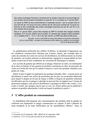 32 LA DISTRIBUTION : SECTEUR, ENVIRONNEMENT ET CANAUX
La globalisation artificielle des chiffres d’affaires, la demande d’alignement sur
les conditions commerciales obtenues par d’autres clients, par exemple dans le
cadre de centrales de ventes de services de distribution, de référencement ou d’achat
de produits, sur le plan national ou international, engagent la responsabilité de leur
auteur et peuvent le faire condamner au versement de dommages et intérêts.
Les accords de gamme qui offrent un avantage, financier ou autre, en contrepartie
de la mise en linéaire d’une gamme de produits constituent un abus de puissance de
vente ou d’achat dès lors qu’il conduit à entraver l’accès des produits similaires aux
points de vente.
Enfin, le prix d’appel est également une pratique interdite. Elle « consiste pour un
distributeur à mener une action de promotion par les prix sur un produit déterminé
pour lequel il adopte un niveau de marge si faible et dispose de quantités tellement
insuffisantes que les avantages à attendre ne peuvent être en rapport avec l’action de
promotion engagée, sauf, pour le distributeur, à pratiquer la dérive des ventes, c’est-
à-dire à inciter, par quelque moyen que ce soit, les clients attirés par la publicité à
acheter un produit substituable à celui sur lequel la publicité a porté »1.
3 L’offre produit au consommateur
Le distributeur doit proposer aux consommateurs des produits dont la qualité est
conforme aux règlements et usages commerciaux en vigueur. Il doit s’abstenir de
toute tromperie et de toute falsification sur les marchandises offertes2. Ainsi, la
des autres avantages financiers consentis par le vendeur exprimé en pourcentage du
prix unitaire net du produit et excédant un seuil de 15 % à compter du 1er janvier 2007.
Le calcul du SRP se fera conformément à l’exemple suivant : soit un produit dont le
prix tarif est de 110 euros et le prix unitaire net de 100 euros (remise de 10 euros sur
facture) et dont l’ensemble des autres avantages financiers est de 35, soit 35 % du
prix unitaire net du produit.
Dès le 1er janvier 2007, pourra être imputée au SRP le montant des marges arrières
excédant 15 % du prix unitaire net du produit. Le montant des marges arrière excédant
15 % s’établit à 35 % – 15 % = 20 % de 100, soit 20. Le SRP sera alors de 80 euros.
Sources : loi du 2 août 2005 en faveur des petites et moyennes entreprises
(JO du 3 août 2005) ; circulaire du 8 décembre 2005 relative aux relations commerciales
(JO du 30 décembre 2005).
1. Circulaire du 22 septembre 1980 ; BOSP du 24 septembre 1980.
2. Articles L. 213-1 et suivants du code de la Consommation.
50672_ManDist_p005p034_MM Page 32 Jeudi, 24. août 2006 5:00 17
 