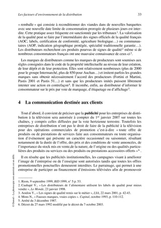 Les facteurs d’environnement de la distribution 33
©Dunod–Laphotocopienonautoriséeestundélit.
« remballe » qui consiste à reconditionner des viandes dans de nouvelles barquettes
avec une nouvelle date limite de consommation prorogée de plusieurs jours est inter-
dite. Cette pratique assez fréquente est sanctionnée par les tribunaux1. La valorisation
de la qualité peut se faire par l’intermédiaire des signes officiels de la qualité français
(AOC, labels, certification de conformité, agriculture biologique…) ou communau-
taires (AOP, indication géographique protégée, spécialité traditionnelle garantie…).
Les distributeurs recherchent ces produits pourvus de signes de qualité2 même si de
nombreux consommateurs français ont une mauvaise connaissance de ceux-ci3.
Les marques de distributeurs comme les marques de producteurs sont soumises aux
règles consignées dans le code de la propriété intellectuelle au niveau de leur création,
de leur dépôt et de leur protection. Elles sont relativement nombreuses (plus de 2000
pour le groupe Intermarché, plus de 850 pour Auchan…) et imitent parfois les grandes
marques sans obtenir nécessairement l’accord des producteurs (Fortini et Martini,
Pastis 2001 et Pastis 51…) et sans que les producteurs imités puissent librement
intenter une action en contrefaçon4. Il incombe, enfin, au distributeur d’informer le
consommateur sur le prix par voie de marquage, d’étiquetage ou d’affichage5.
4 La communication destinée aux clients
Tout d’abord, il convient de préciser que la publicité pour les entreprises de distri-
bution à la télévision sera autorisée à compter du 1er janvier 2007 sur toutes les
chaînes, y compris celles diffusées par la voie hertzienne terrestre. Toutefois les
entreprises de distribution n’ont pas le droit de faire de la publicité à la télévision
pour des opérations commerciales de promotion c’est-à-dire « toute offre de
produits ou de prestations de services faite aux consommateurs ou toute organisa-
tion d’événement qui présente un caractère occasionnel ou saisonnier, résultant
notamment de la durée de l’offre, des prix et des conditions de vente annoncées, de
l’importance du stock mis en vente,de la nature, de l’origine ou des qualités particu-
lières des produits ou services ou des produits ou prestations accessoires offerts »6 .
Il en résulte que les publicités institutionnelles, les campagnes visant à améliorer
l’image de l’entreprise ou de l’enseigne sont autorisées tandis que toutes les offres
promotionnelles ponctuelles demeurent interdites. Le parrainage, qui permet à une
entreprise de participer au financement d’émissions télévisées afin de promouvoir
1. Riom, 9 septembre 1999, BID 1999, n° 5 p. 53.
2. Cauhapé V., « Les distributeurs de l’alimentaire utilisent les labels de qualité pour mieux
vendre », Le Monde, 23 janvier 1998.
3. Aoulou Y., « Les signes de qualité remis sur le métier », LSA, 22 mars 2001, p. 42-43.
4. Mons N., « Fausses marques, vraies copies ». Capital, octobre 1993, p. 110-112.
5. Arrêté du 3 décembre 1987.
6. Décret du 27 mars 1992 modifié par le décret du 7 octobre 2003.
50672_ManDist_p005p034_MM Page 33 Jeudi, 24. août 2006 5:00 17
 