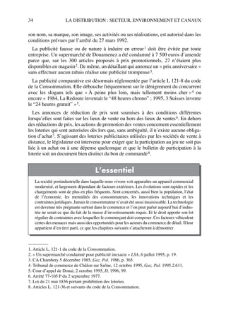 34 LA DISTRIBUTION : SECTEUR, ENVIRONNEMENT ET CANAUX
son nom, sa marque, son image, ses activités ou ses réalisations, est autorisé dans les
conditions prévues par l’arrêté du 27 mars 1992.
La publicité fausse ou de nature à induire en erreur1 doit être évitée par toute
entreprise. Un supermarché de Douarnenez a été condamné à 7 500 euros d’amende
parce que, sur les 300 articles proposés à prix promotionnels, 27 n’étaient plus
disponibles en magasin2. De même, un détaillant qui annonce un « prix anniversaire »
sans effectuer aucun rabais réalise une publicité trompeuse3.
La publicité comparative est désormais réglementée par l’article L 121-8 du code
de la Consommation. Elle débouche fréquemment sur le dénigrement du concurrent
avec les slogans tels que « À peine plus loin, mais tellement moins cher »4 ou
encore « 1984, La Redoute inventait le “48 heures chrono” ; 1995, 3 Suisses invente
le “24 heures gratuit” »5.
Les annonces de réduction de prix sont soumises à des conditions différentes
lorsqu’elles sont faites sur les lieux de vente ou hors des lieux de ventes6. En dehors
des réductions de prix, les actions de promotion des ventes concernent essentiellement
les loteries qui sont autorisées dès lors que, sans ambiguïté, il n’existe aucune obliga-
tion d’achat7. S’agissant des loteries publicitaires utilisées par les sociétés de vente à
distance, le législateur est intervenu pour exiger que la participation au jeu ne soit pas
liée à un achat ou à une dépense quelconque et que le bulletin de participation à la
loterie soit un document bien distinct du bon de commande8.
1. Article L. 121-1 du code de la Consommation.
2. « Un supermarché condamné pour publicité inexacte » LSA, 6 juillet 1995, p. 19.
3. CA Chambery 5 décembre 1985, Gaz. Pal. 1986, p. 365.
4. Tribunal de commerce de Châlon sur Saône, 12 octobre 1995, Gaz. Pal. 1995.2.611.
5. Cour d’appel de Douai, 2 octobre 1995, D, 1996, 99.
6. Arrêté 77-105 P du 2 septembre 1977.
7. Loi du 21 mai 1836 portant prohibition des loteries.
L’essentiel
La société postindustrielle dans laquelle nous vivons voit apparaître un appareil commercial
modernisé, et largement dépendant de facteurs extérieurs. Les évolutions sont rapides et les
changements sont de plus en plus fréquents. Sont concernés, aussi bien la population, l’état
de l’économie, les mentalités des consommateurs, les innovations techniques et les
contraintes juridiques. Jamais le consommateur n’avait été aussi insaisissable. La technologie
est devenue très prégnante surtout dans le commerce et l’on peut parler aujourd’hui d’indus-
trie ne serait-ce que du fait de la masse d’investissements requis. Et le droit apporte son lot
régulier de contraintes avec lesquelles le commerçant doit composer. Ces facteurs véhiculent
certes des menaces mais aussi des opportunités pour les acteurs du commerce de détail. Il leur
appartient d’en tirer parti, ce que les chapitres suivants s’attacheront à démontrer.
8. Articles L. 121-36 et suivants du code de la Consommation.
50672_ManDist_p005p034_MM Page 34 Jeudi, 24. août 2006 5:00 17
 
